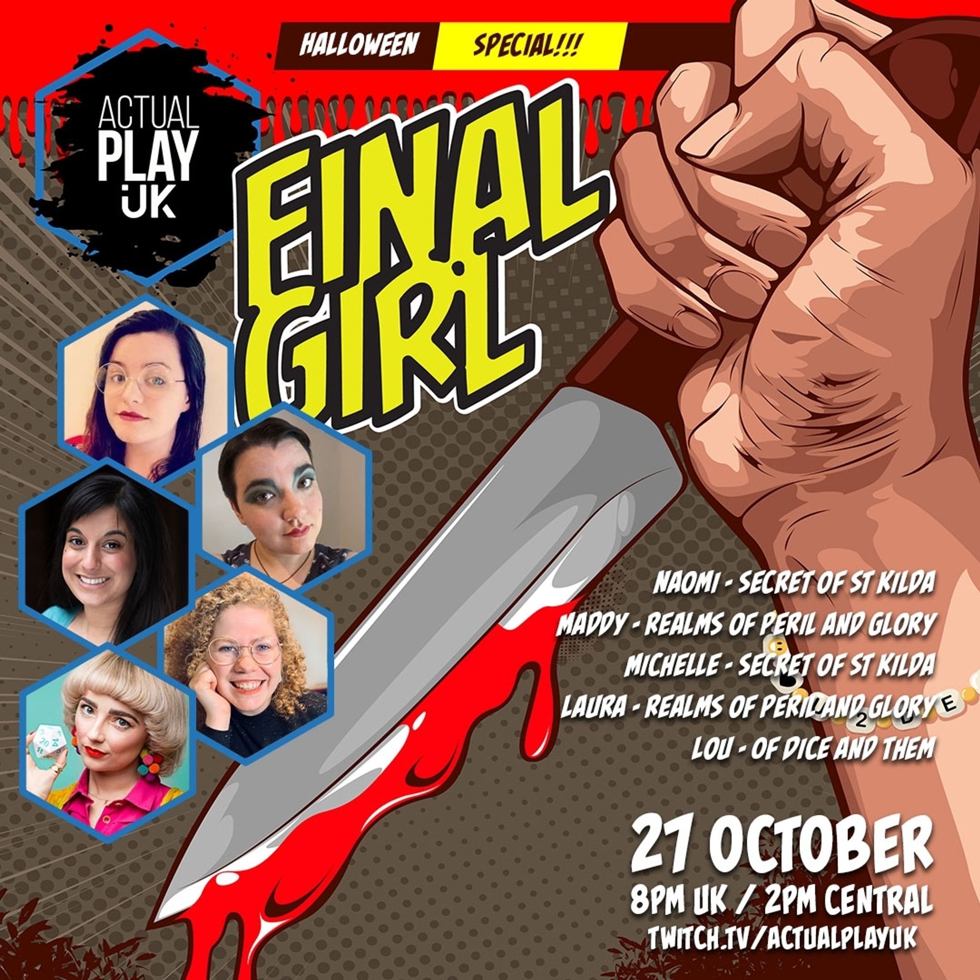 Final Girl
Actual Play UK
Naomi - Secret of St Kilda
Maddy - Realms of Peril and Glory
Michelle - Secret of St Kilda
Laura - Realms of Peril and Glory
Lou - Of Dice and Them
27 October
8pm UK / 2pm Central
twitch.tv/actualplayuk