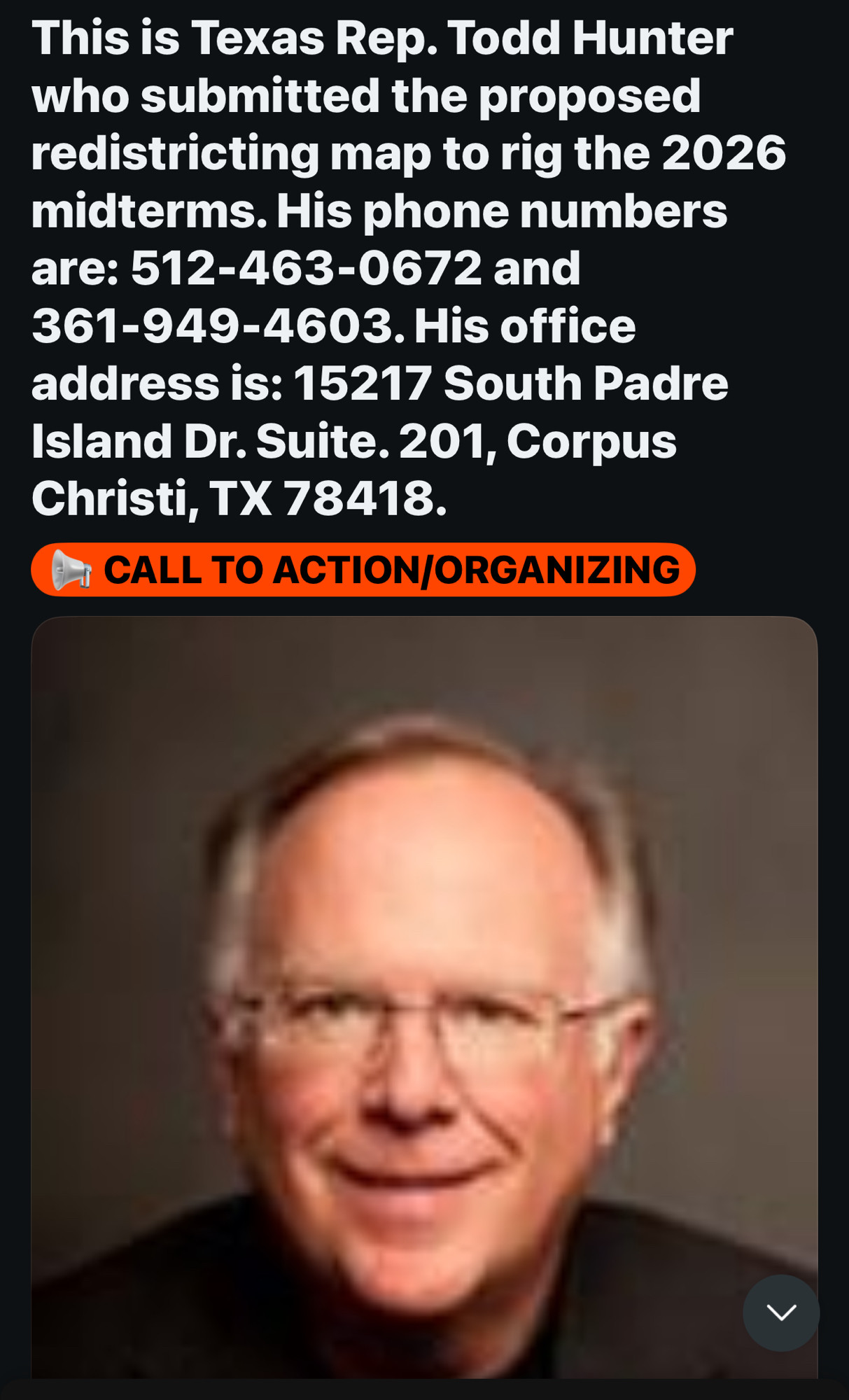 This is Texas Rep. Todd Hunter who submitted the proposed redistricting map to rig the 2026 midterms. His phone numbers are: 512-463-0672 and 361-949-4603. His office address is: 15217 South Padre Island Dr. Suite. 201, Corpus
Christi, TX 78418.
CALL TO ACTION/ORGANIZING
