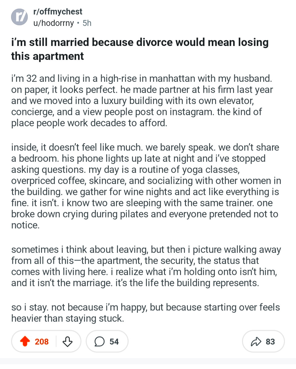 i’m still married because divorce would mean losing this apartment

i’m 32 and living in a high-rise in manhattan with my husband. on paper, it looks perfect. he made partner at his firm last year and we moved into a luxury building with its own elevator, concierge, and a view people post on instagram. the kind of place people work decades to afford.

inside, it doesn’t feel like much. we barely speak. we don’t share a bedroom. his phone lights up late at night and i’ve stopped asking questions. my day is a routine of yoga classes, overpriced coffee, skincare, and socializing with other women in the building. we gather for wine nights and act like everything is fine. it isn’t. i know two are sleeping with the same trainer. one broke down crying during pilates and everyone pretended not to notice.

sometimes i think about leaving, but then i picture walking away from all of this—the apartment, the security, the status that comes with living here. i realize what i’m holding onto isn’t him, and it isn’t the marriage. it’s the life the building represents.

so i stay. not because i’m happy, but because starting over feels heavier than staying stuck.