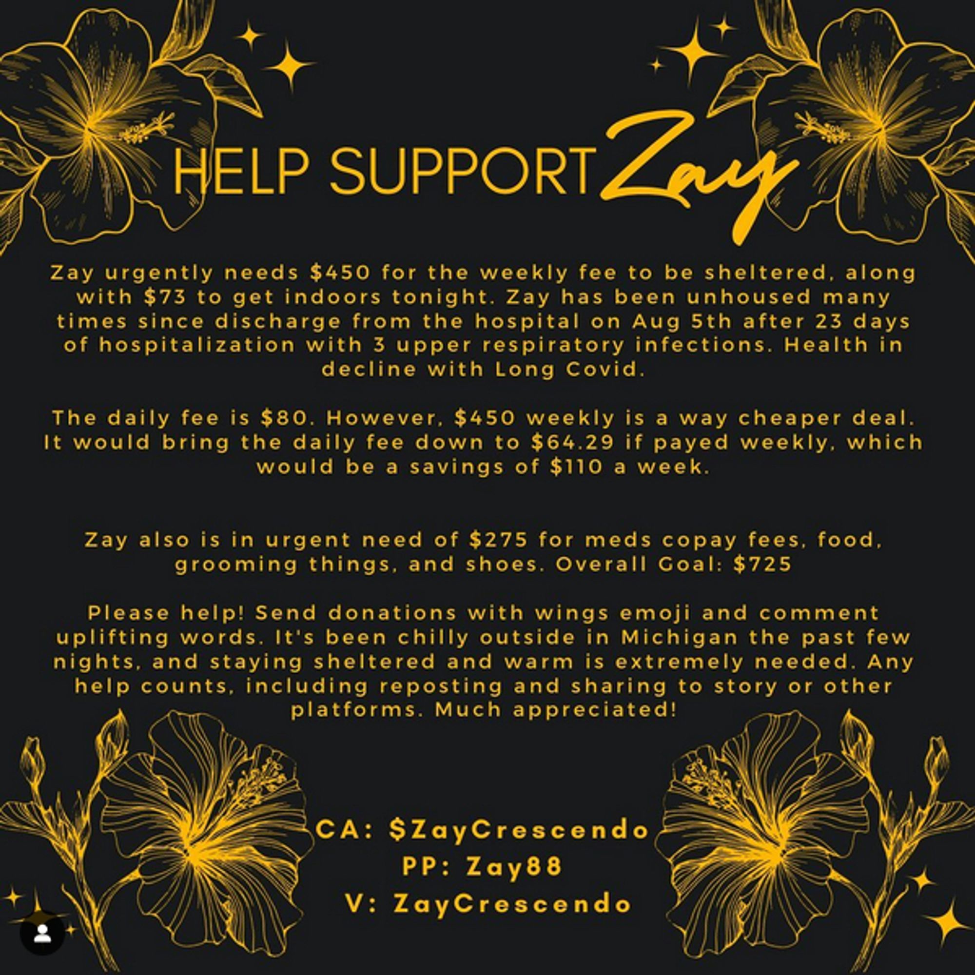 Help support Zay! 
Zay urgently needs $450 for the weekly fee to be sheltered, along with $73 to get indoors tonight. Zay has been unhoused many times since discharge from the hospital on Aug 5th after 23 days of hospitalization with 3 upper respiratory infections. Health in decline with Long Covid.

The daily fee is $80. However, $450 weekly is a way cheaper deal. It would bring the daily fee down to $64.29 if payed weekly, which would be a savings of $110 a week.

Zay also is in urgent need of $275 for meds copay fees, food, grooming things, and shoes. Overall Goal: $725

Please help! Send donations with wings emoji and comment uplifting words. It’s been chilly outside in Michigan the past few nights, and staying sheltered and warm is extremely needed. Any help counts, including reposting and sharing to story or other platforms. Much appreciated!
———

CA: $ZayCrescendo 
PP: Zay88 
V: ZayCrescendo
