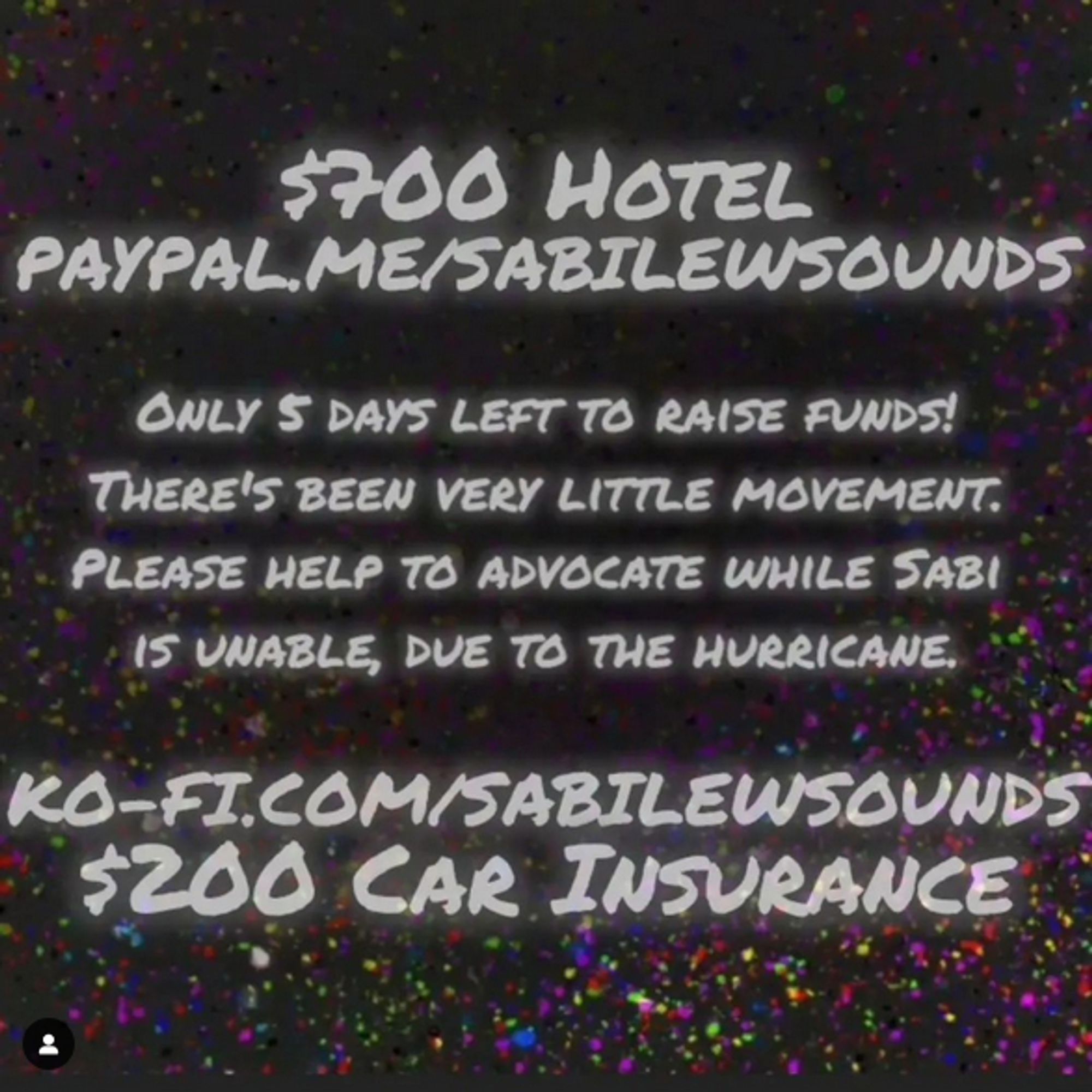 Background is a speckled multi-color

Text reads: $700 Hotel Paypal.me/sabilewsounds

only 5 days left to raise funds! There's been very little movement. Please help to advocate while Sabi is unable, due to the hurricane. 

Ko-fi-.com/sabilewsounds $200 car insurance