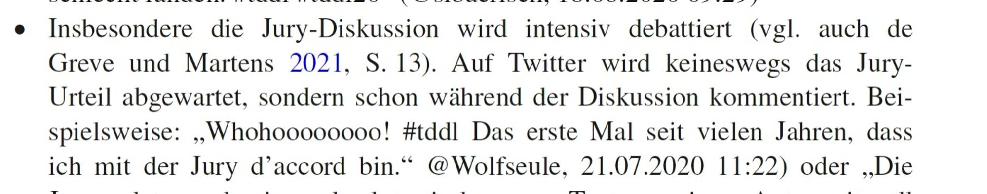 "Insbesondere die Jury-Diskussion wird intensiv debattiert (vgl. auch de Greve und Martens 2021, S. 13). Auf Twitter wird keineswegs das Jury-Urteil abgewartet, sondern schon während der Diskussion kommentiert. Beispielsweise: 'Whohoooooooo! #tddl Das erste Mal seit vielen Jahren, dass ich mit der Jury d’accord bin.' @Wolfseule, 21.07.2020 11:22)"

Nils Matzner und Matthias Wieser (2023): 
"'Klagenfurt ich komme! #tddl'. Die Twitter-Kommunikation bei den Tagen der deutschsprachigen Literatur". In: 
C. Magerski und C. Steuerwald (Hg.): "Literatursoziologie, Literatur und Gesellschaft. Literatursoziologische Studien". S. 129-156, S. 137.