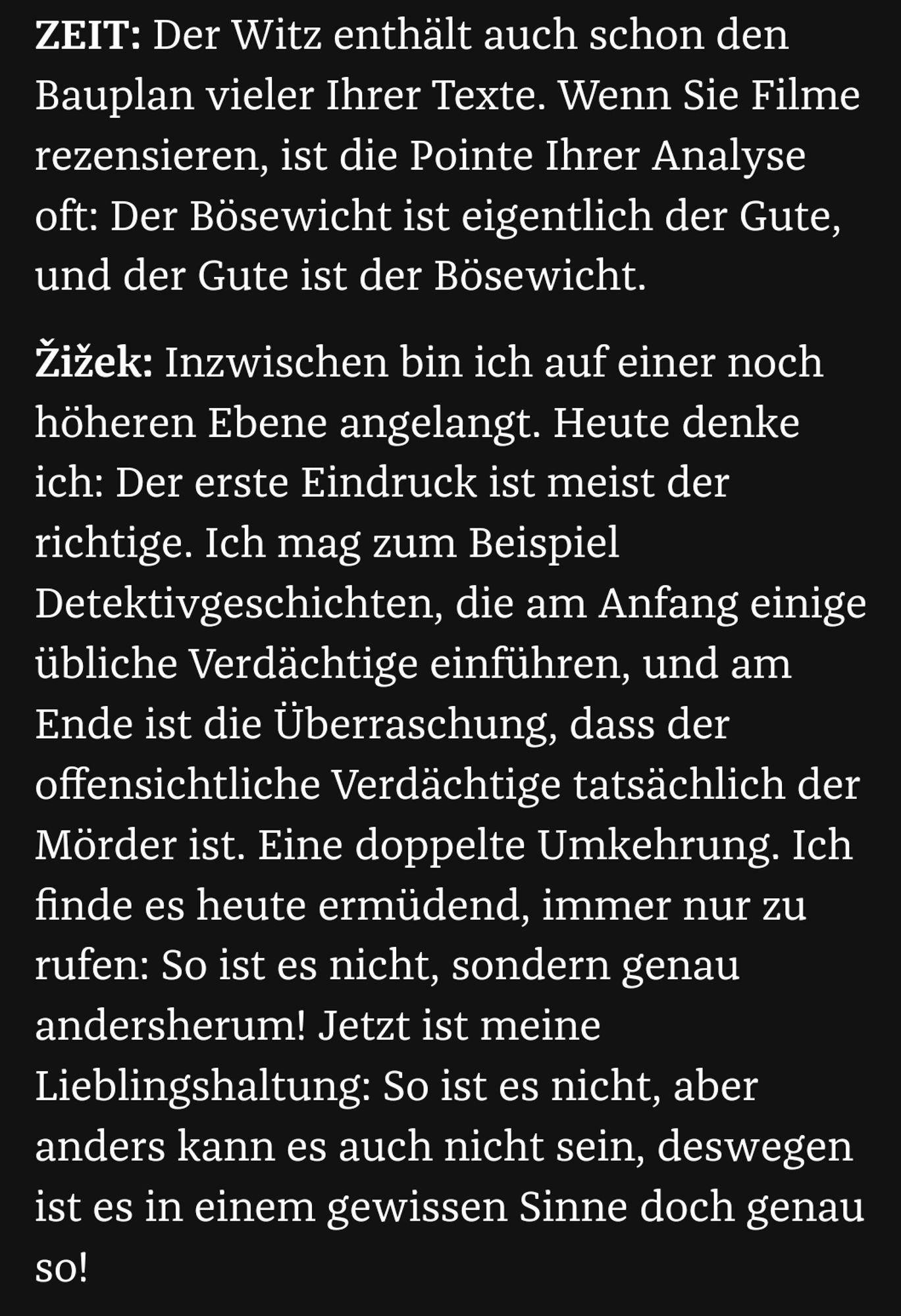 "ZEIT: Der Witz enthält auch schon den Bauplan vieler Ihrer Texte. Wenn Sie Filme rezensieren, ist die Pointe Ihrer Analyse oft: Der Bösewicht ist eigentlich der Gute, und der Gute ist der Bösewicht.

Žižek: Inzwischen bin ich auf einer noch höheren Ebene angelangt. Heute denke ich: Der erste Eindruck ist meist der richtige. Ich mag zum Beispiel Detektivgeschichten, die am Anfang einige übliche Verdächtige einführen, und am Ende ist die Überraschung, dass der offensichtliche Verdächtige tatsächlich der Mörder ist. Eine doppelte Umkehrung. Ich finde es heute ermüdend, immer nur zu rufen: So ist es nicht, sondern genau andersherum! Jetzt ist meine Lieblingshaltung: So ist es nicht, aber anders kann es auch nicht sein, deswegen ist es in einem gewissen Sinne doch genau so!"
https://www.zeit.de/2021/36/slavoj-zizek-philosoph-buecher-schreiben-veroeffentlichung-corona-pandemie