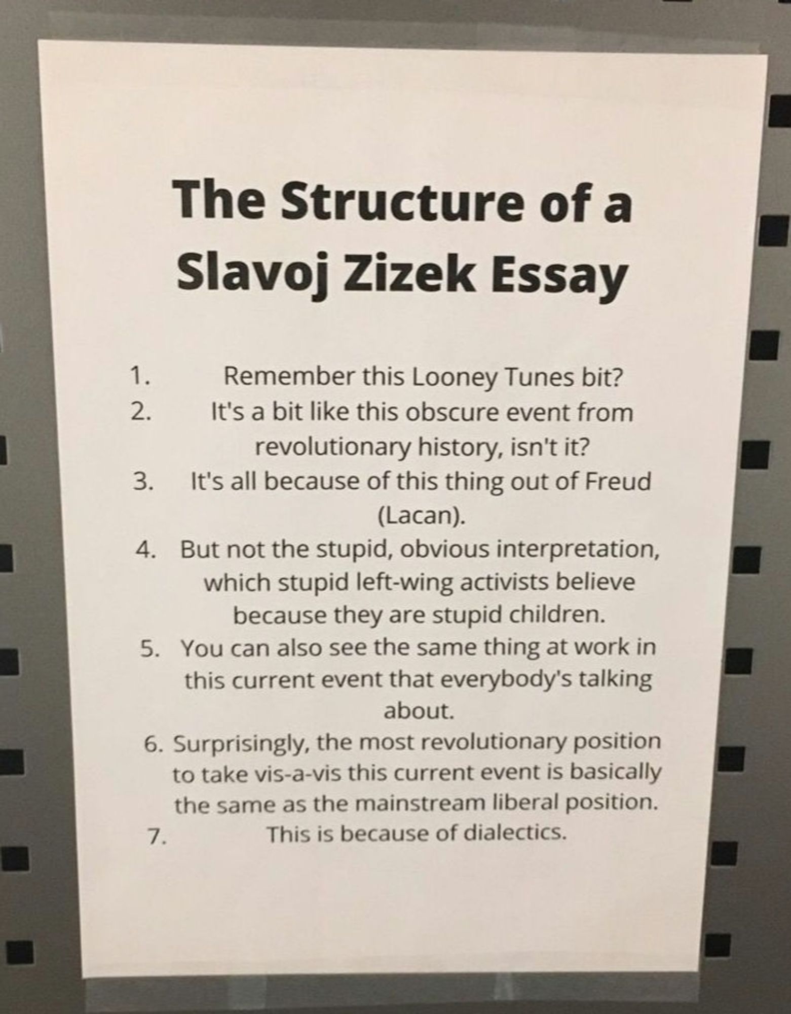 Zettel, Quelle erinnere ich nicht mehr.
"The Structure of a Slavoj Zizek Essay
1. Remember this Looney Tunes bit?
2. It's a bit like this obscure event from
revolutionary history, isn't it?
3. It's all because of this thing out of Freud
(Lacan).
4. But not the stupid, obvious interpretation,
which stupid left-wing activists believe
because they are stupid children.
5. You can also see the same thing at work in
this current event that everybody's talking
about.
6. Surprisingly, the most revolutionary position
to take vis-a-vis this current event is basically
the same as the mainstream liberal position.
7. This is because of dialectics."