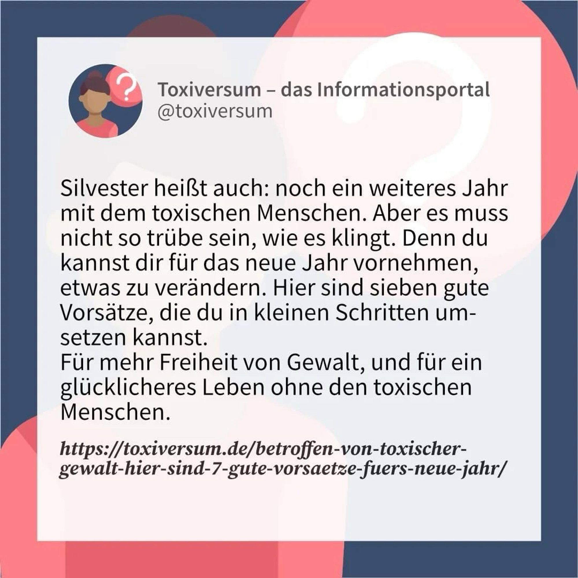 Silvester heißt auch: noch ein weiteres Jahr mit dem toxischen Menschen. Aber es muss nicht so trübe sein, wie es klingt. Denn du kannst dir für das neue Jahr vornehmen, etwas zu verändern. Hier sind sieben gute Vorsätze, die du in kleinen Schritten umsetzen kannst. Für mehr Freiheit von Gewalt, und für ein glücklicheres Leben ohne den toxischen Menschen. 

https://toxiversum.de/betroffen-von-toxischer-gewalt-hier-sind-7-gute-vorsaetze-fuers-neue-jahr/