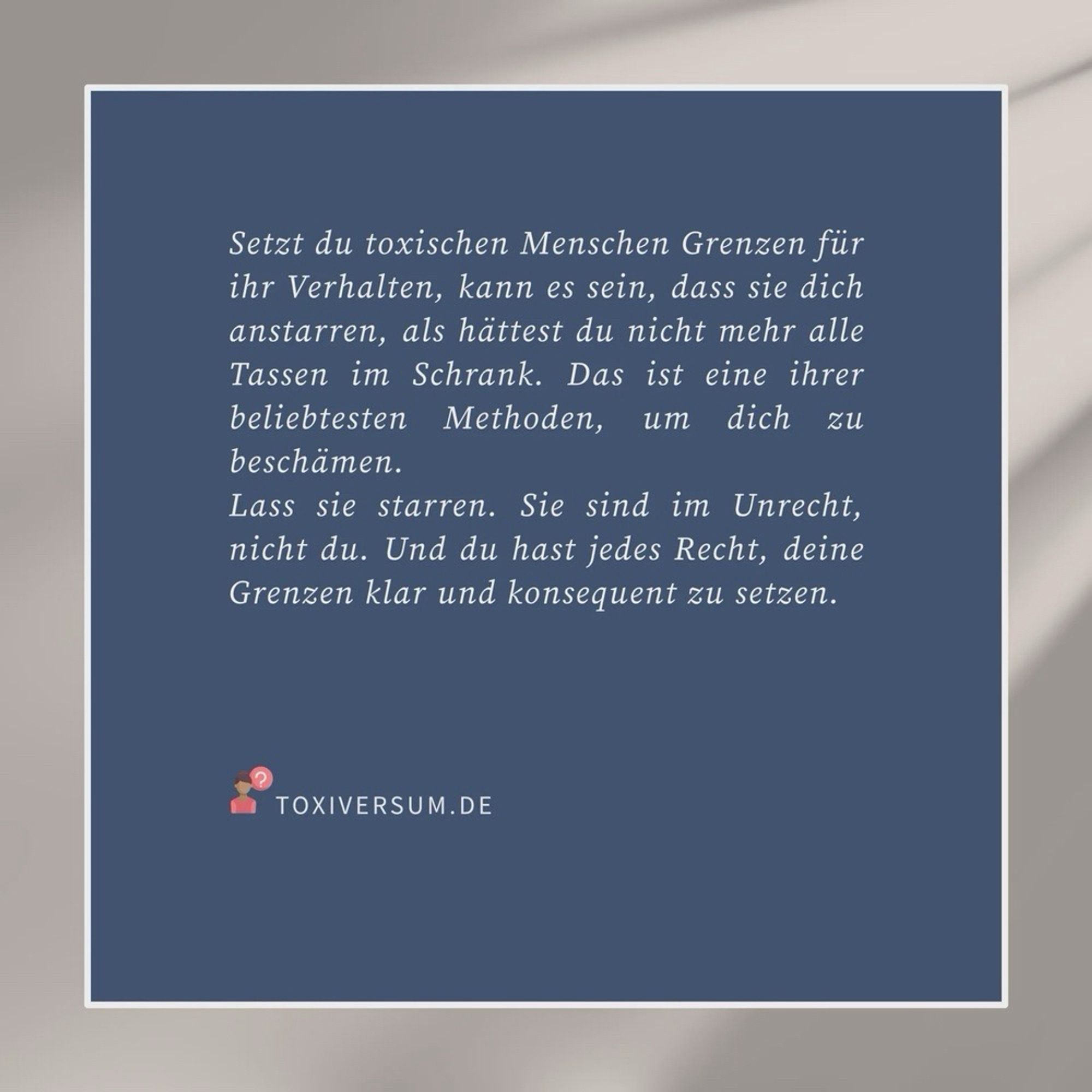 Grafik mit Text: „Setzt du toxischen Menschen Grenzen für ihr Verhalten, kann es sein, dass sie dich anstarren, als hättest du nicht mehr alle Tassen im Schrank. Das ist eine ihrer beliebtesten Methoden, um dich zu beschämen. – Lass sie starren. Sie sind im Unrecht, nicht du. Und du hast jedes Recht, deine Grenzen klar und konsequent zu setzen.

Mehr dazu im Toxiversum: https://toxiversum.de“