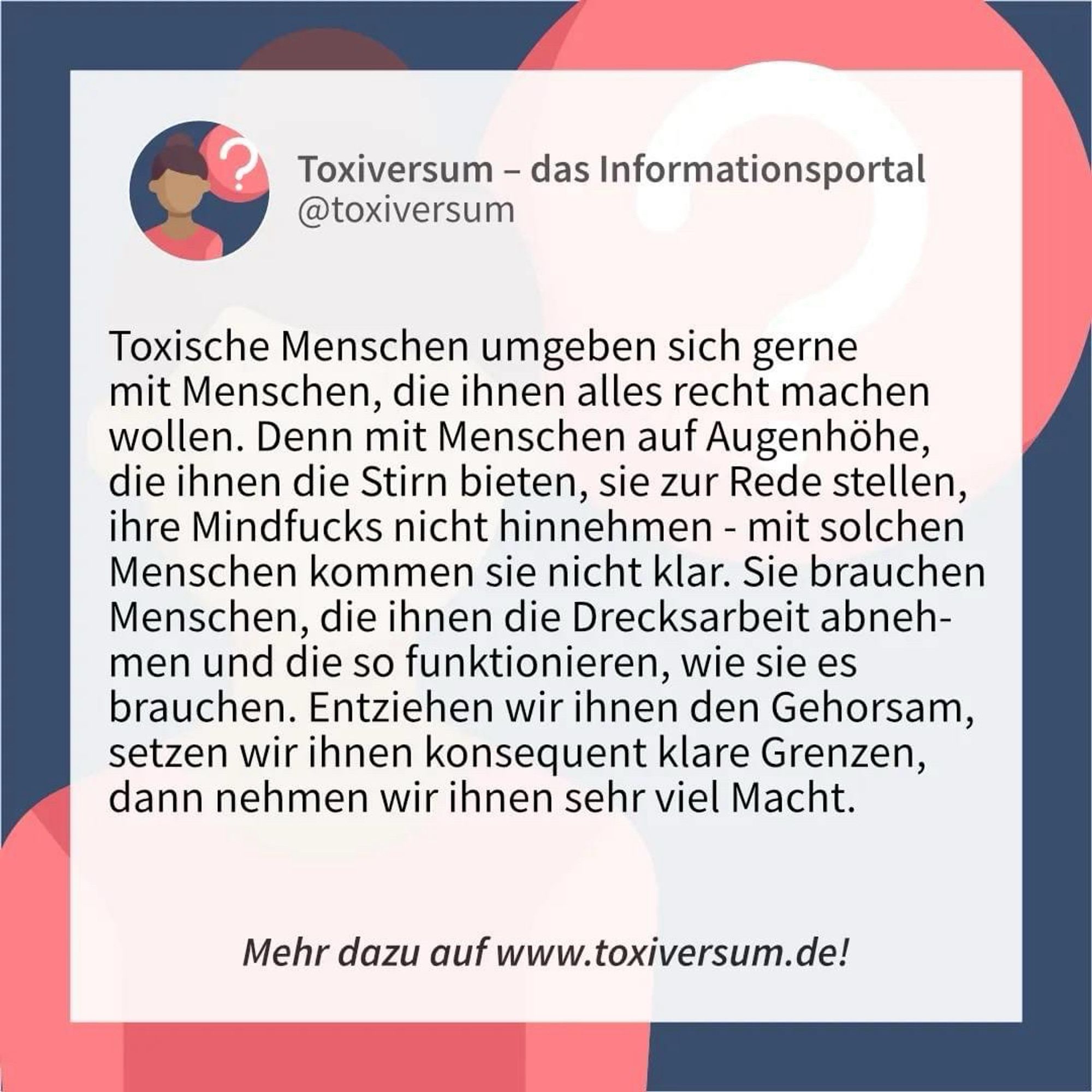 Toxische Menschen umgeben sich gerne mit Menschen, die ihnen alles recht machen wollen. Denn mit Menschen auf Augenhöhe, die ihnen die Stirn bieten, sie zur Rede stellen, ihre Mindfucks nicht hinnehmen - mit solchen Menschen kommen sie nicht klar. Sie brauchen Menschen, die ihnen die Drecksarbeit abnehmen und die so funktionieren, wie sie es brauchen. Entziehen wir ihnen den Gehorsam, setzen wir ihnen konsequent klare Grenzen, dann nehmen wir ihnen sehr viel Macht. 

Mehr dazu im Toxiversum: https://toxiversum.de