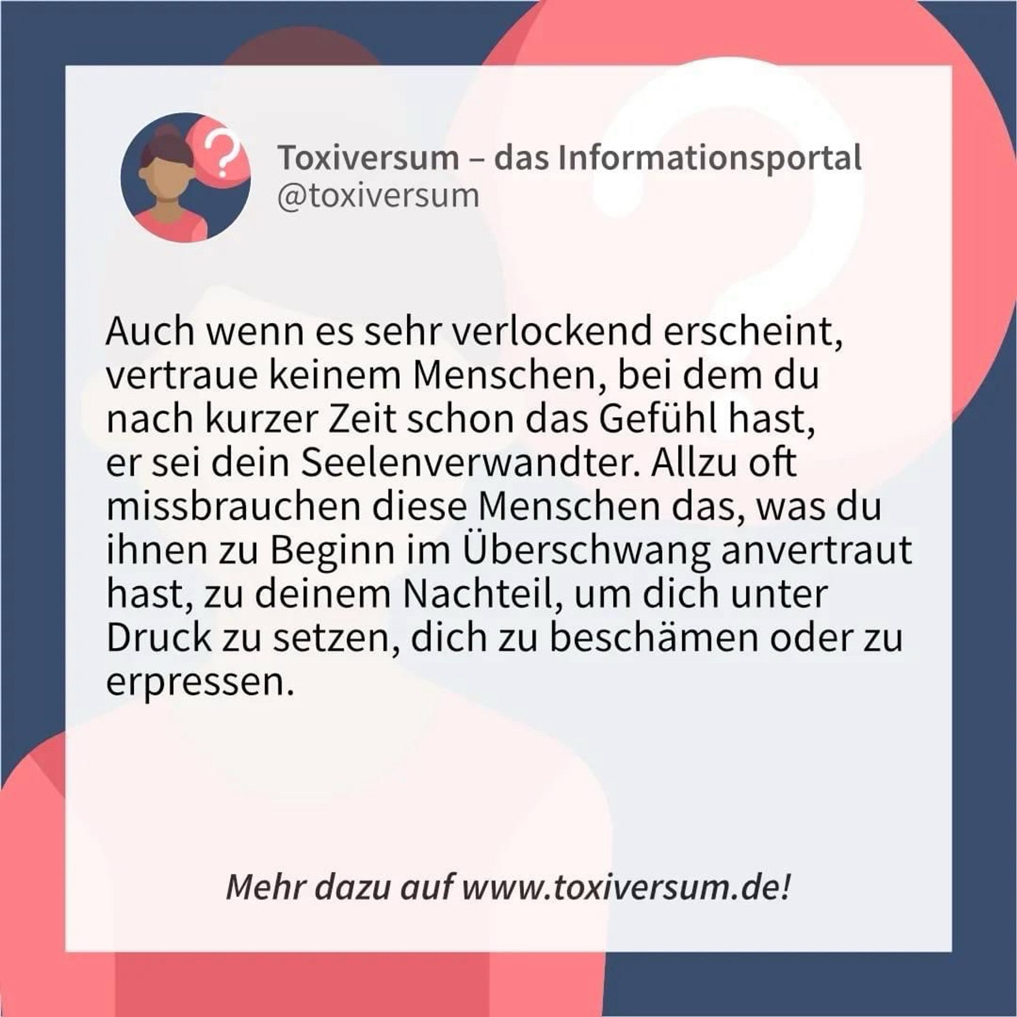 Auch wenn es sehr verlockend erscheint, vertraue keinem Menschen, bei dem du nach kurzer Zeit schon das Gefühl hast, er sei dein Seelenverwandter. Allzu oft missbrauchen diese Menschen das, was du ihnen zu Beginn im Überschwang anvertraut hast, zu deinem Nachteil, um dich unter Druck zu setzen, dich zu beschämen oder zu erpressen. 

Mehr dazu im Toxiversum: https://toxiversum.de