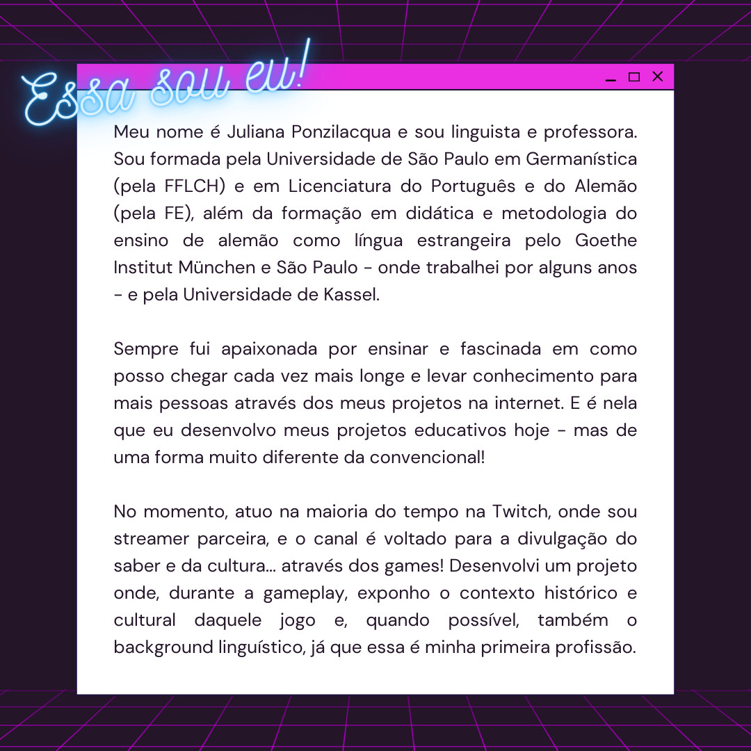 Meu nome é Juliana Ponzilacqua e sou linguista e professora. Sou formada pela Universidade de São Paulo em Germanística (pela FFLCH) e em Licenciatura do Português e do Alemão (pela FE), além da formação em didática e metodologia do ensino de alemão como língua estrangeira pelo Goethe Institut München e São Paulo - onde trabalhei por alguns anos - e pela Universidade de Kassel. 

Sempre fui apaixonada por ensinar e fascinada em como posso chegar cada vez mais longe e levar conhecimento para mais pessoas através dos meus projetos na internet. E é nela que eu desenvolvo meus projetos educativos hoje - mas de uma forma muito diferente da convencional!

No momento, atuo na maioria do tempo na Twitch, onde sou streamer parceira, e o canal é voltado para a divulgação do saber e da cultura... através dos games! Desenvolvi um projeto onde, durante a gameplay, exponho o contexto histórico e cultural daquele jogo e, quando possível, também o background linguístico, já que essa é minha primeira p