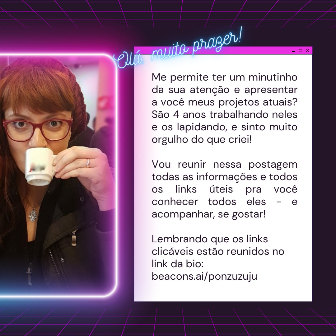 Olá, muito prazer!
Me permite ter um minutinho da sua atenção e apresentar a você meus projetos atuais? São 4 anos trabalhando neles e os lapidando, e sinto muito orgulho do que criei!

Vou reunir nessa postagem todas as informações e todos os links úteis pra você conhecer todos eles - e acompanhar, se gostar! 

Lembrando que os links clicáveis estão reunidos no link da bio: beacons.ai/ponzuzuju