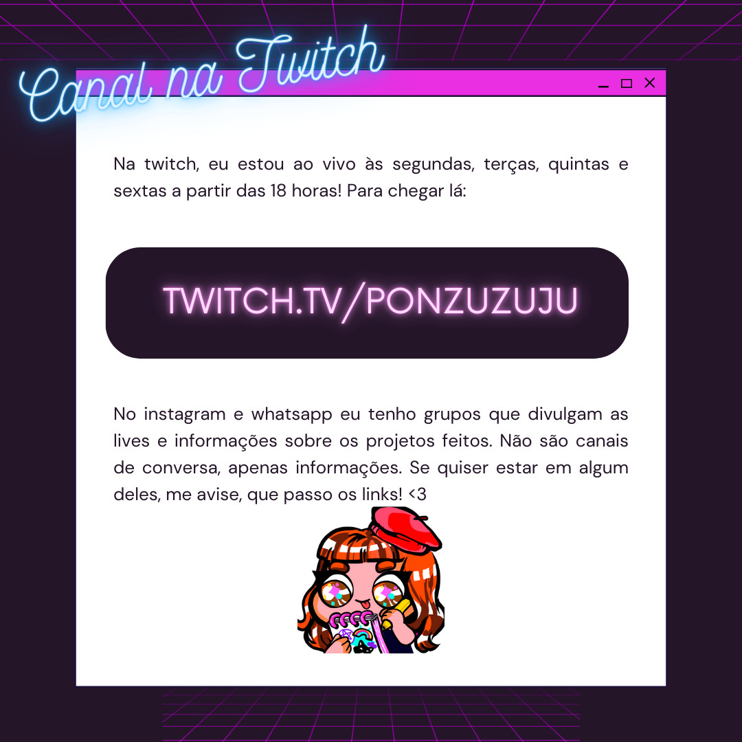 Na twitch, eu estou ao vivo às segundas, terças, quintas e sextas a partir das 18 horas! Para chegar lá: twitch.tv/ponzuzuju
No instagram e whatsapp eu tenho grupos que divulgam as lives e informações sobre os projetos feitos. Não são canais de conversa, apenas informações. Se quiser estar em algum deles, me avise, que passo os links!