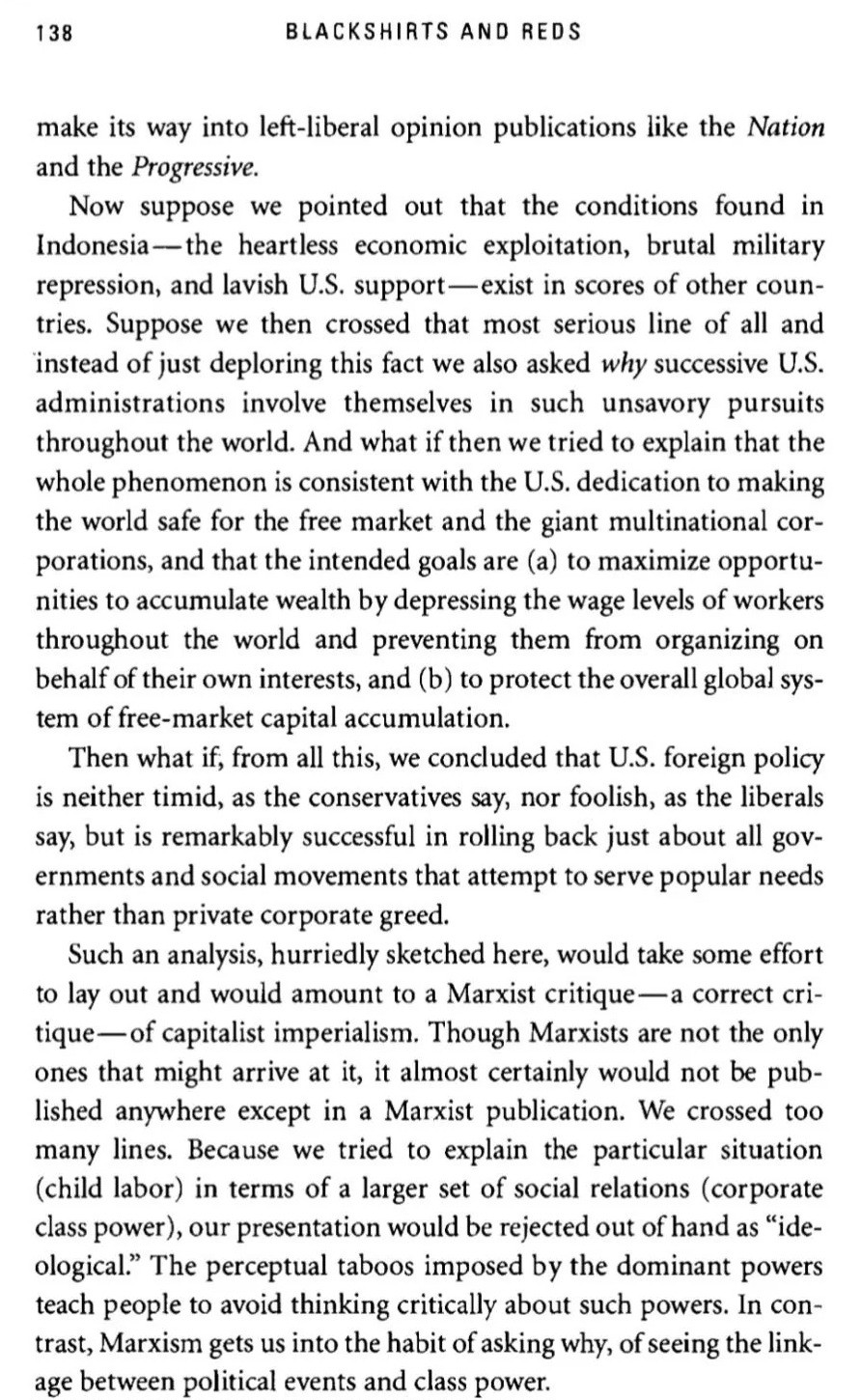 
138
BLACKSHIRTS AND REDS
make its way into left-liberal opinion publications like the Nation and the Progressive.
Now suppose we pointed out that the conditions found in Indonesia-the heartless economic exploitation, brutal military repression, and lavish U.S. support-exist in scores of other coun- tries. Suppose we then crossed that most serious line of all and instead of just deploring this fact we also asked why successive U.S. administrations involve themselves in such unsavory pursuits throughout the world. And what if then we tried to explain that the whole phenomenon is consistent with the U.S. dedication to making the world safe for the free market and the giant multinational cor- porations, and that the intended goals are (a) to maximize opportu- nities to accumulate wealth by depressing the wage levels of workers throughout the world and preventing them from organizing on behalf of their own interests, and (b) to protect the overall global sys- tem of free-market capital accumulation.
Then what if, from all this, we concluded that U.S. foreign policy is neither timid, as the conservatives say, nor foolish, as the liberals say, but is remarkably successful in rolling back just about all gov- ernments and social movements that attempt to serve popular needs rather than private corporate greed.
Such an analysis, hurriedly sketched here, would take some effort to lay out and would amount to a Marxist critique-a correct cri- tique of capitalist imperialism. Though Marxists are not the only ones that might arrive at it, it almost certainly would not be pub- lished anywhere except in a Marxist publication. We crossed too many lines. Because we tried to explain the particular situation (child labor) in terms of a larger set of social relations (corporate class power), our presentation would be rejected out of hand as "ide- ological." 