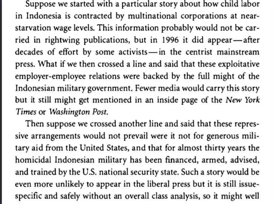 
Suppose we started with a particular story about how child labor in Indonesia is contracted by multinational corporations at near- starvation wage levels. This information probably would not be car- ried in rightwing publications, but in 1996 it did appear-after decades of effort by some activists—in the centrist mainstream press. What if we then crossed a line and said that these exploitative employer-employee relations were backed by the full might of the Indonesian military government. Fewer media would carry this story but it still might get mentioned in an inside page of the New York Times or Washington Post.
Then suppose we crossed another line and said that these repres- sive arrangements would not prevail were it not for generous mili- tary aid from the United States, and that for almost thirty years the homicidal Indonesian military has been financed, armed, advised, and trained by the U.S. national security state. Such a story would be even more unlikely to appear in the liberal press but it is still issue- specific and safely without an overall class analysis, so it might well