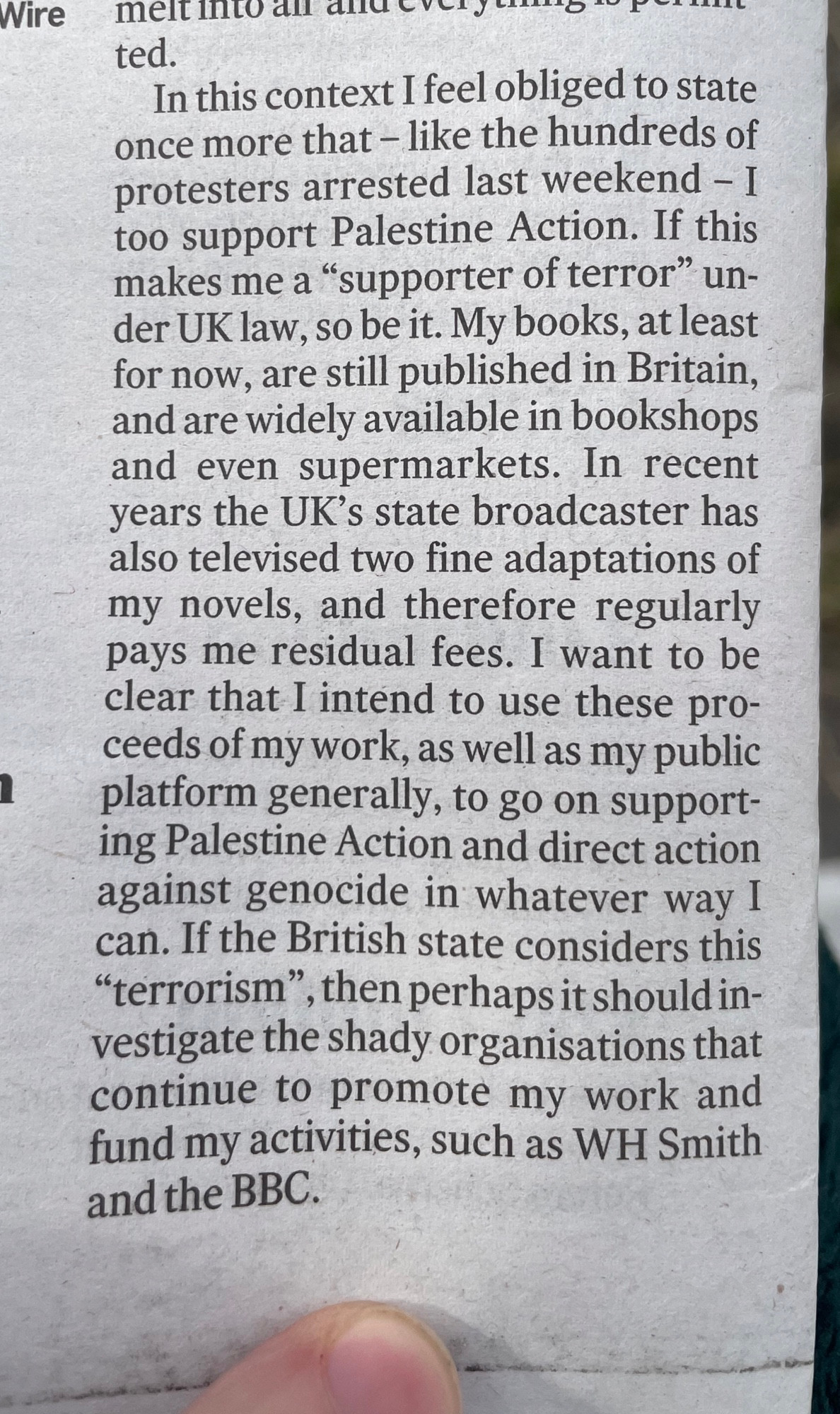ted.
In this context I feel obliged to state once more that - like the hundreds of protesters arrested last weekend - I too support Palestine Action. If this makes me a "supporter of terror" un-
der UK law, so be it. My books, at least for now, are still published in Britain, and are widely available in bookshops and even supermarkets. In recent years the UK's state broadcaster has also televised two fine adaptations of my novels, and therefore regularly pays me residual fees. I want to be clear that I intend to use these pro-ceeds of my work, as well as my public platform generally, to go on support-ing Palestine Action and direct action against genocide in whatever way I can. If the British state considers this
"terrorism", then perhaps it should investigate the shady organisations that continue to promote my work and fund my activities, such as WH Smith
and the BBC.