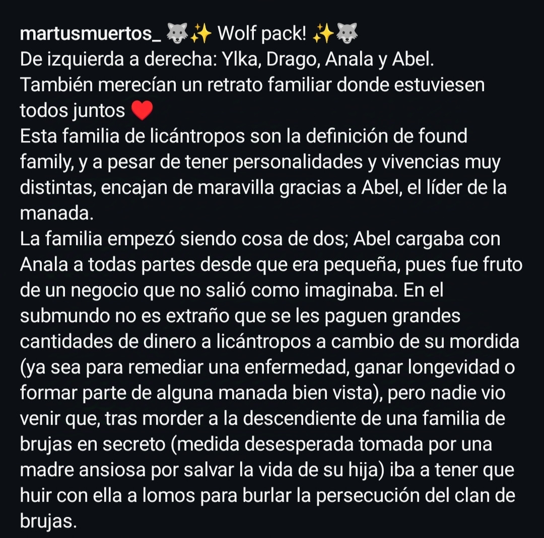 De izquierda a derecha: Ylka, Drago, Anala y Abel.
También merecían un retrato familiar donde estuviesen todos juntos.
Esta familia de licántropos son la definición de found family, y a pesar de tener personalidades y vivencias muy distintas, encajan de maravilla gracias a Abel, el líder de la manada. 
La familia empezó siendo cosa de dos; Abel cargaba con Anala a todas partes desde que era pequeña, pues fue fruto de un negocio que no salió como imaginaba. En el submundo no es extraño que se les paguen grandes cantidades de dinero a licántropos a cambio de su mordida (ya sea para remediar una enfermedad, ganar longevidad o formar parte de alguna manada bien vista), pero nadie vio venir que, tras morder a la descendiente de una familia de brujas en secreto (medida desesperada tomada por una madre ansiosa por salvar la vida de su hija) iba a tener que huir con ella a lomos para burlar la persecución del clan de brujas. 