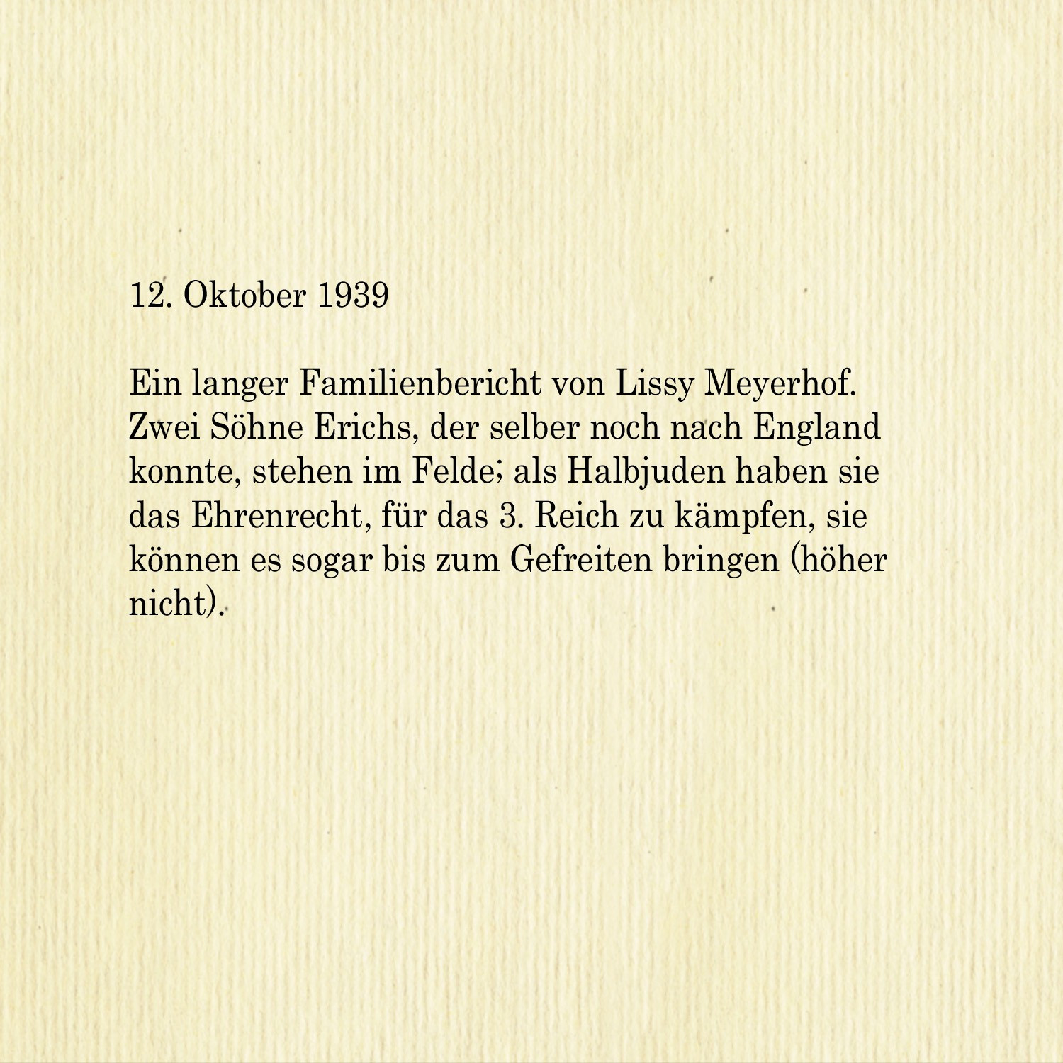 12. Oktober 1939

Ein langer Familienbericht von Lissy Meyerhof. Zwei Söhne Erichs, der selber noch nach England konnte, stehen im Felde; als Halbjuden haben sie das Ehrenrecht, für das 3. Reich zu kämpfen, sie können es sogar bis zum Gefreiten bringen (höher nicht).