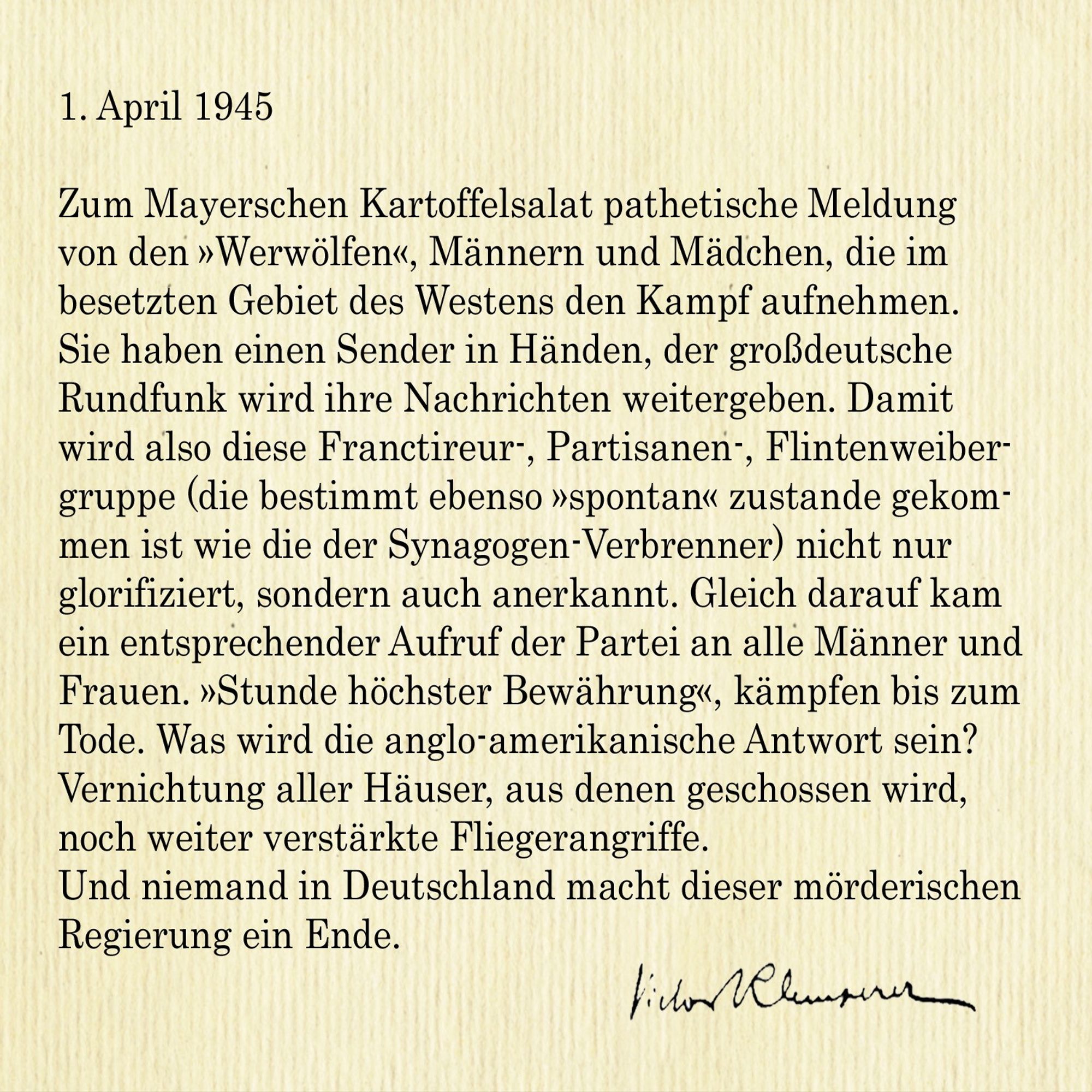 1. April 1945

Zum Mayerschen Kartoffelsalat pathetische Meldung von den »Werwölfen«, Männern und Mädchen, die im besetzten Gebiet des Westens den Kampf aufnehmen. Sie haben einen Sender in Händen, der großdeutsche Rundfunk wird ihre Nachrichten weitergeben. Damit 
wird also diese Franctireur-, Partisanen-, Flintenweibergruppe (die bestimmt ebenso »spontan« zustande gekommen ist wie die der Synagogen-Verbrenner) nicht nur glorifiziert, sondern auch anerkannt. Gleich darauf kam ein entsprechender Aufruf der Partei an alle Männer und Frauen. »Stunde höchster Bewährung«, kämpfen bis zum Tode. Was wird die anglo-amerikanische Antwort sein? Vernichtung aller Häuser, aus denen geschossen wird, noch weiter verstärkte Fliegerangriffe. 
Und niemand in Deutschland macht dieser mörderischen Regierung ein Ende.