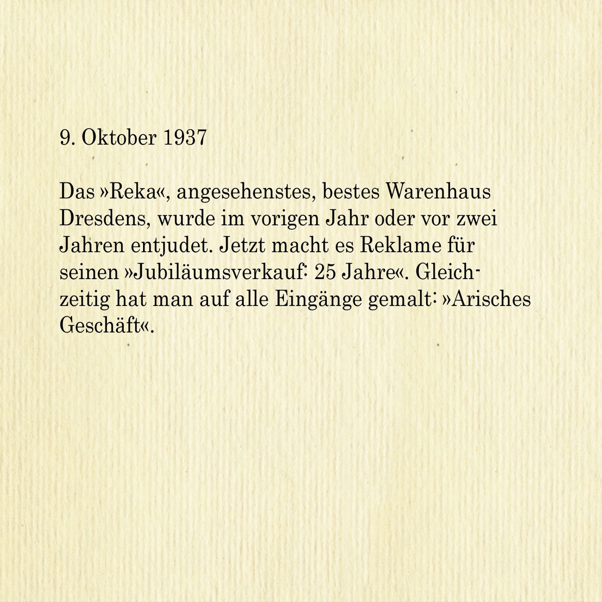 9. Oktober 1937

Das »Reka«, angesehenstes, bestes Warenhaus Dresdens, wurde im vorigen Jahr oder vor zwei Jahren entjudet. Jetzt macht es Reklame für
seinen »Jubiläumsverkauf: 25 Jahre«. Gleichzeitig hat man auf alle Eingänge gemalt: »Arisches Geschäft«.