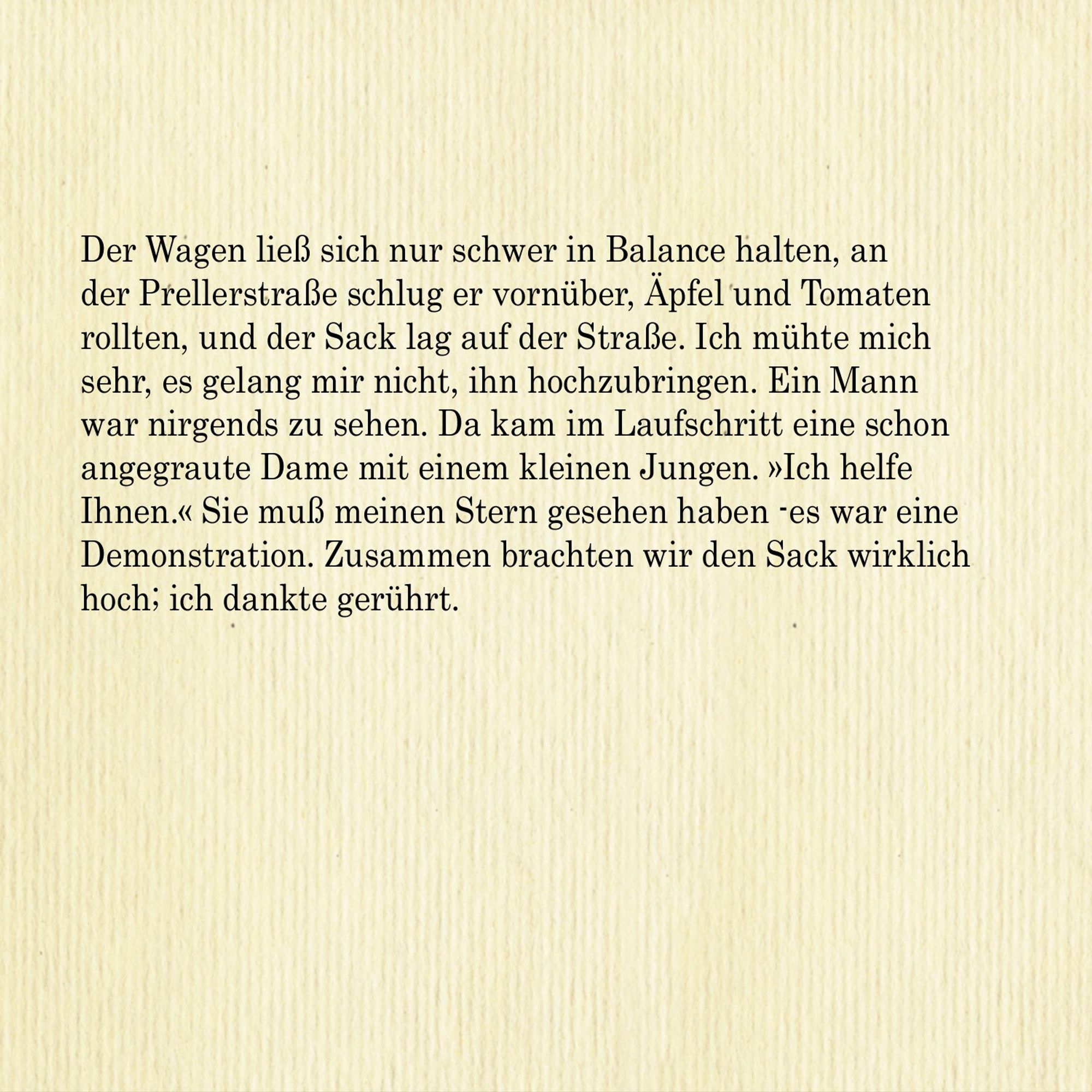 Der Wagen ließ sich nur schwer in Balance halten, an der Prellerstraße schlug er vornüber, Äpfel und Tomaten rollten, und der Sack lag auf der Straße. Ich mühte mich sehr, es gelang mir nicht, ihn hochzubringen. Ein Mann war nirgends zu sehen. Da kam im Laufschritt eine schon angegraute Dame mit einem kleinen Jungen. »Ich helfe Ihnen.« Sie muss meinen Stern gesehen haben - es war eine
Demonstration. Zusammen brachten wir den Sack wirklich hoch; ich dankte gerührt.