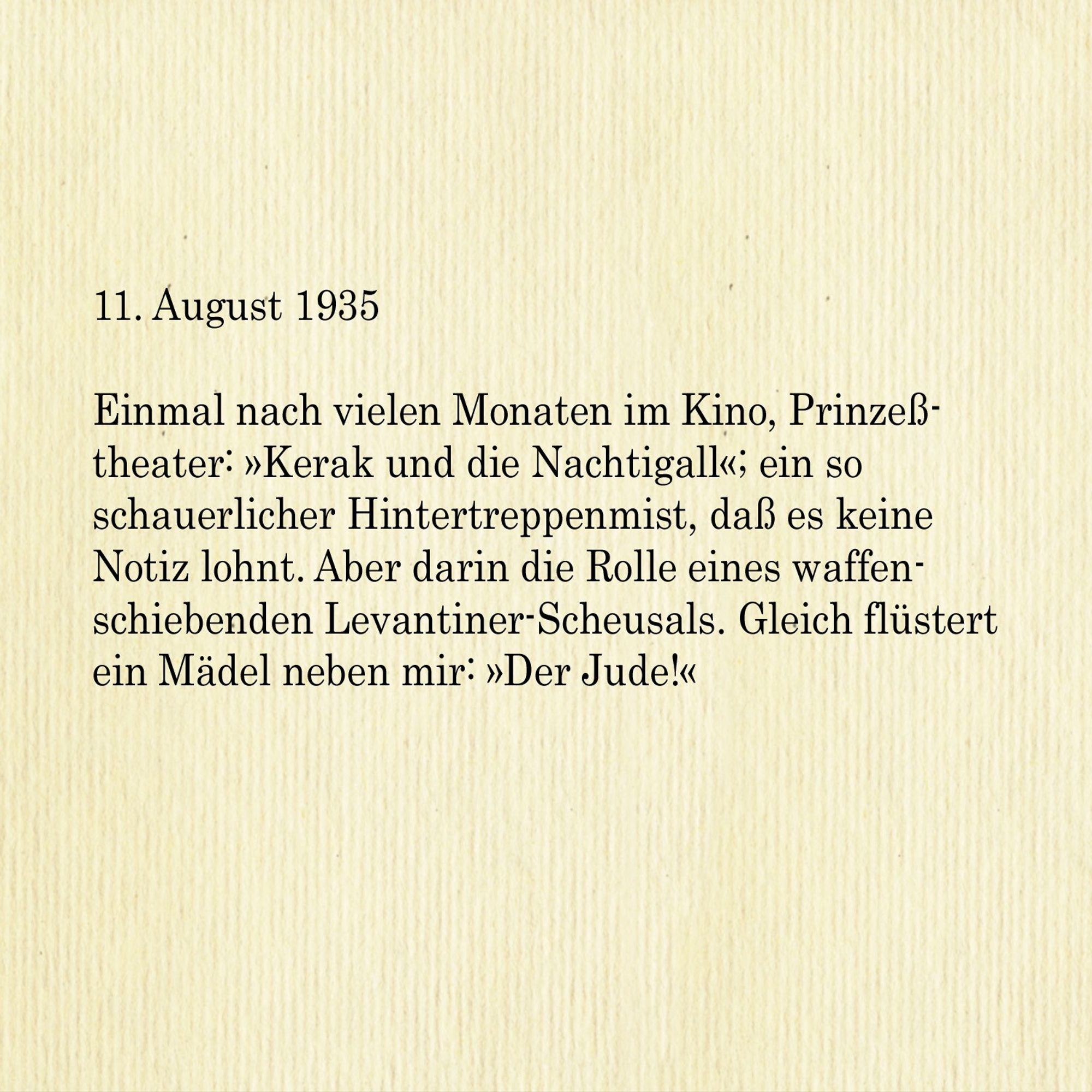 11. August 1935

Einmal nach vielen Monaten im Kino, Prinzesstheater: »Kerak und die Nachtigall«; ein so schauerlicher Hintertreppenmist, dass es keine
Notiz lohnt. Aber darin die Rolle eines waffenschiebenden Levantiner-Scheusals. Gleich flüstert ein Mädel neben mir: »Der Jude!«