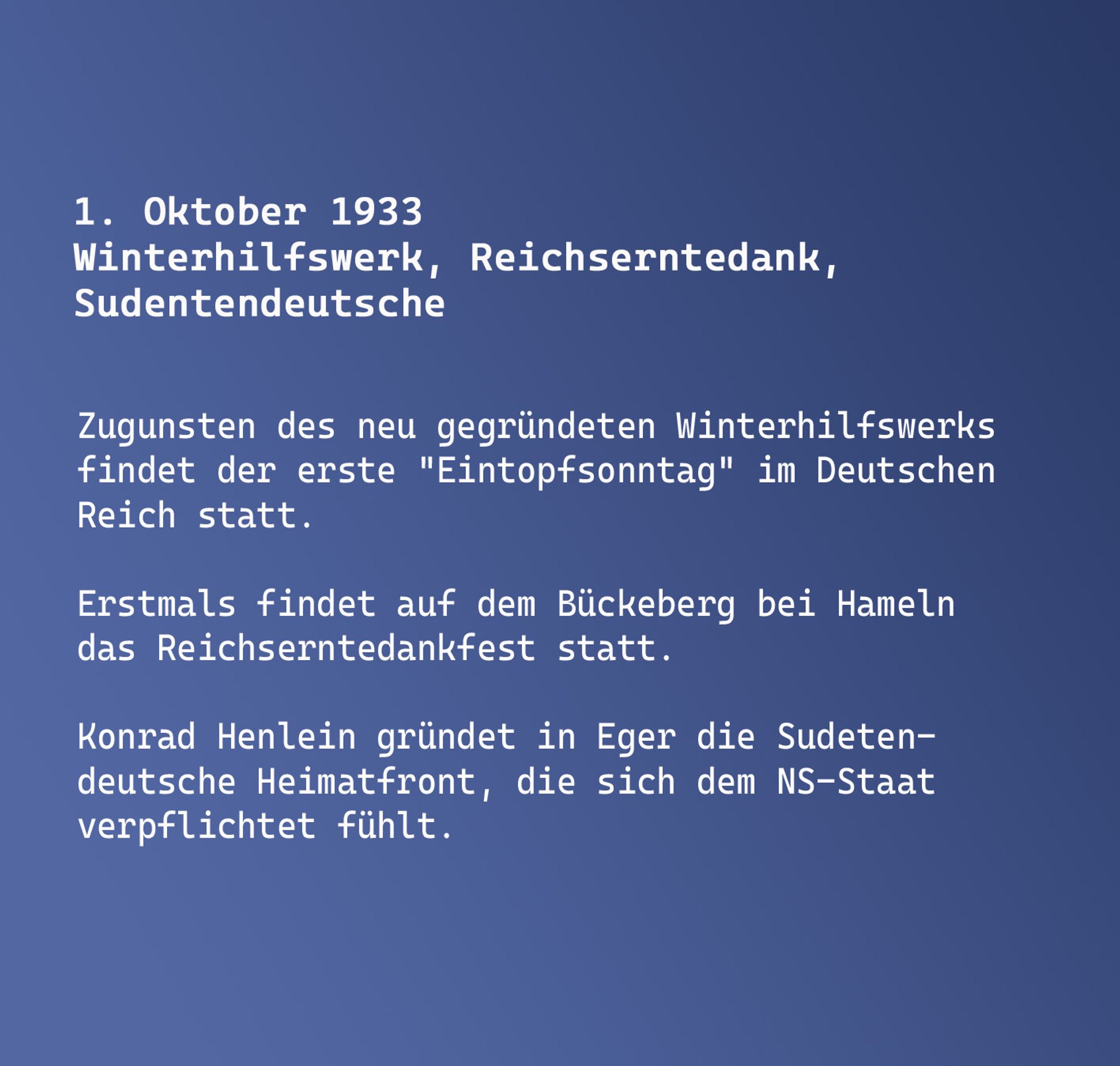 1. Oktober 1933
Winterhilfswerk, Reichserntedank, Sudentendeutsche

Zugunsten des neu gegründeten Winterhilfswerks findet der erste "Eintopfsonntag" im Deutschen Reich statt.

Erstmals findet auf dem Bückeberg bei Hameln das Reichserntedankfest statt.

Konrad Henlein gründet in Eger die Sudetendeutsche Heimatfront, die sich dem NS-Staat verpflichtet fühlt.