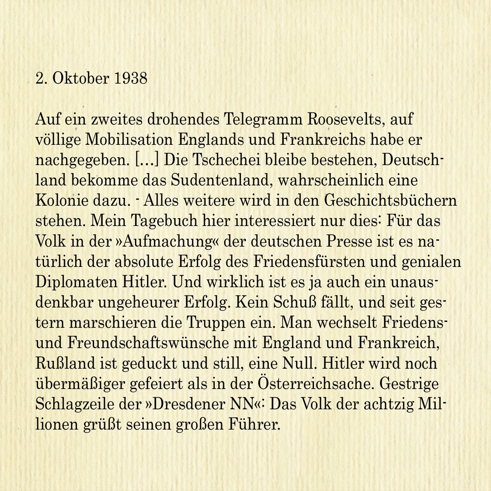 2. Oktober 1938

Auf ein zweites drohendes Telegramm Roosevelts, auf völlige Mobilisation Englands und Frankreichs habe er nachgegeben. Die Tschechei bleibe bestehen, Deutschland bekomme das Sudentenland, wahrscheinlich eine Kolonie dazu. - Alles weitere wird in den Geschichtsbüchern stehen. Mein Tagebuch hier interessiert nur dies: Für das Volk in der »Aufmachung« der deutschen Presse ist es natürlich der absolute Erfolg des Friedensfürsten und genialen Diplomaten Hitler. Und wirklich ist es ja auch ein unausdenkbar ungeheurer Erfolg. Kein Schuss fällt, und seit gestern marschieren die Truppen ein. Man wechselt Friedensund Freundschaftswünsche mit England und Frankreich, Russland ist geduckt und still, eine Null. Hitler wird noch übermäßiger gefeiert als in der Österreichsache. Gestrige
Schlagzeile der »Dresdener NN«: Das Volk der achtzig Millionen grüßt seinen großen Führer.