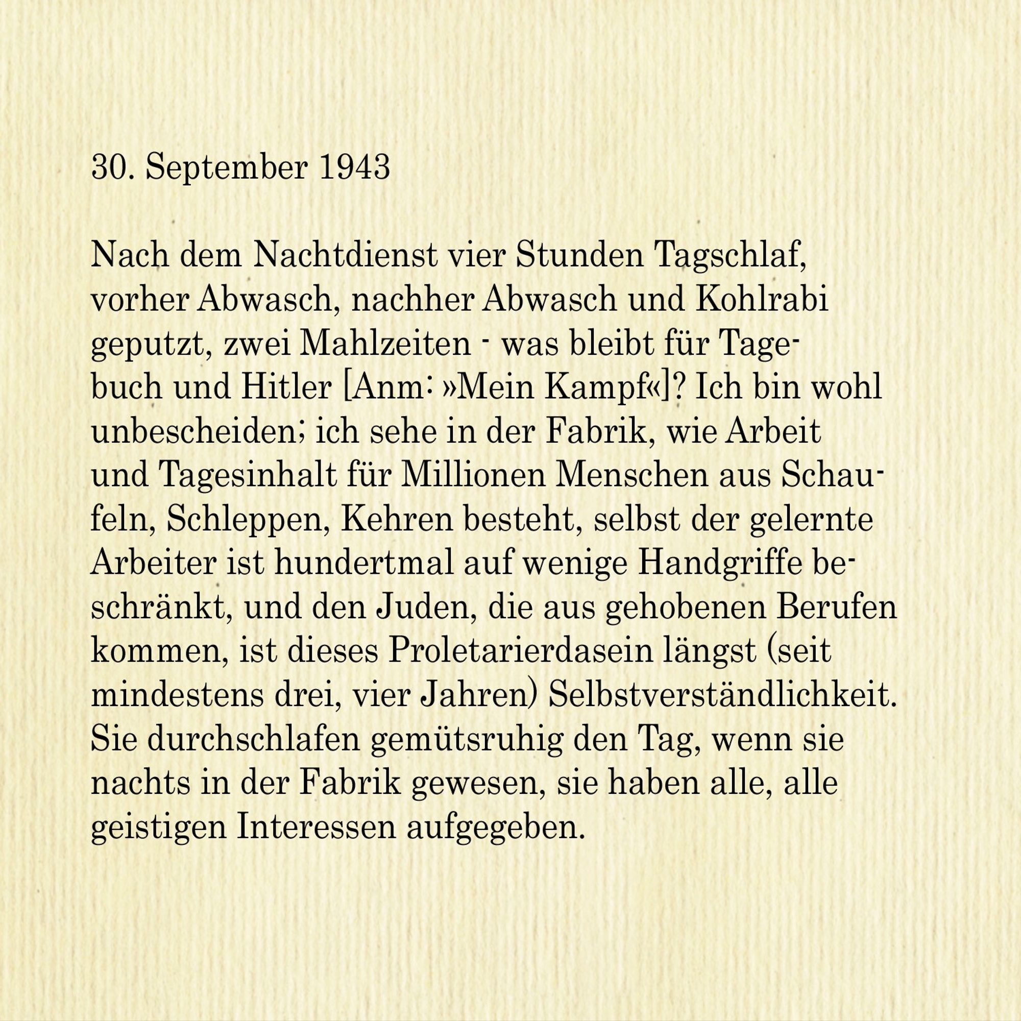 30. September 1943

Nach dem Nachtdienst vier Stunden Tagschlaf, vorher Abwasch, nachher Abwasch und Kohlrabi geputzt, zwei Mahlzeiten - was bleibt für Tagebuch und Hitler [Anm: »Mein Kampf«]? Ich bin wohl unbescheiden; ich sehe in der Fabrik, wie Arbeit und Tagesinhalt für Millionen Menschen aus Schaufeln, Schleppen, Kehren besteht, selbst der gelernte Arbeiter ist hundertmal auf wenige Handgriffe beschränkt, und den Juden, die aus gehobenen Berufen kommen, ist dieses Proletarierdasein längst (seit mindestens drei, vier Jahren) Selbstverständlichkeit. Sie durchschlafen gemütsruhig den Tag, wenn sie nachts in der Fabrik gewesen, sie haben alle, alle geistigen Interessen aufgegeben.