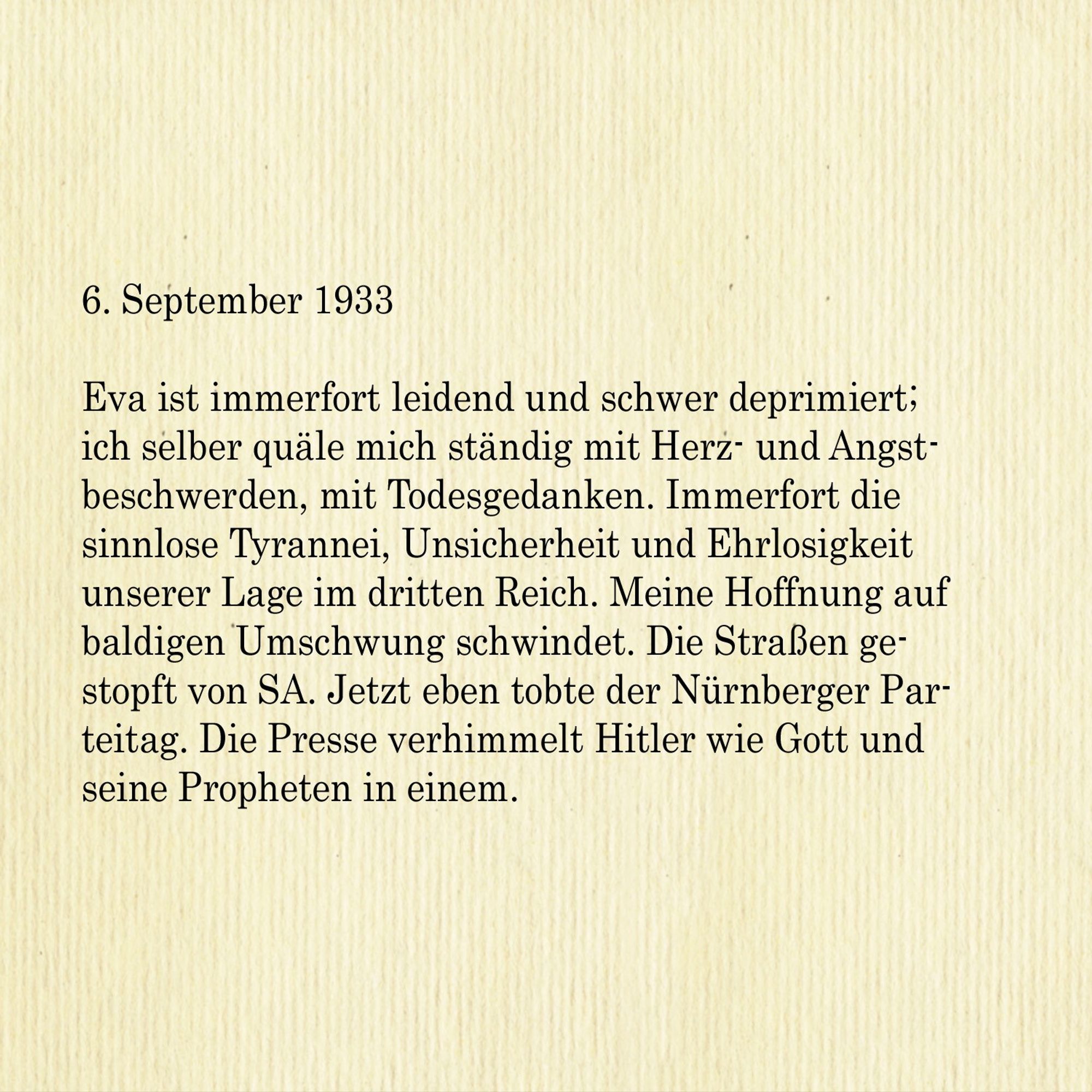 6. September 1933

Eva ist immerfort leidend und schwer deprimiert; ich selber quäle mich ständig mit Herz- und Angstbeschwerden, mit Todesgedanken. Immerfort die sinnlose Tyrannei, Unsicherheit und Ehrlosigkeit unserer Lage im dritten Reich. Meine Hoffnung auf baldigen Umschwung schwindet. Die Straßen gestopft von SA. Jetzt eben tobte der Nürnberger Parteitag. Die Presse verhimmelt Hitler wie Gott und
seine Propheten in einem.