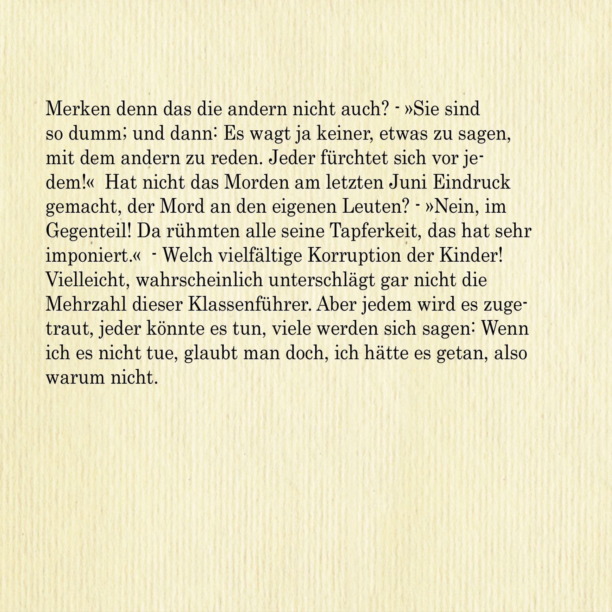 Merken denn das die andern nicht auch? - »Sie sind so dumm; und dann: Es wagt ja keiner, etwas zu sagen, mit dem andern zu reden. Jeder fürchtet sich vor jedem!« Hat nicht das Morden am letzten Juni Eindruck gemacht, der Mord an den eigenen Leuten? - »Nein, im 
Gegenteil! Da rühmten alle seine Tapferkeit, das hat sehr imponiert.« - Welch vielfältige Korruption der Kinder! Vielleicht, wahrscheinlich unterschlägt gar nicht die Mehrzahl dieser Klassenführer. Aber jedem wird es zugetraut, jeder könnte es tun, viele werden sich sagen: Wenn
ich es nicht tue, glaubt man doch, ich hätte es getan, also warum nicht.