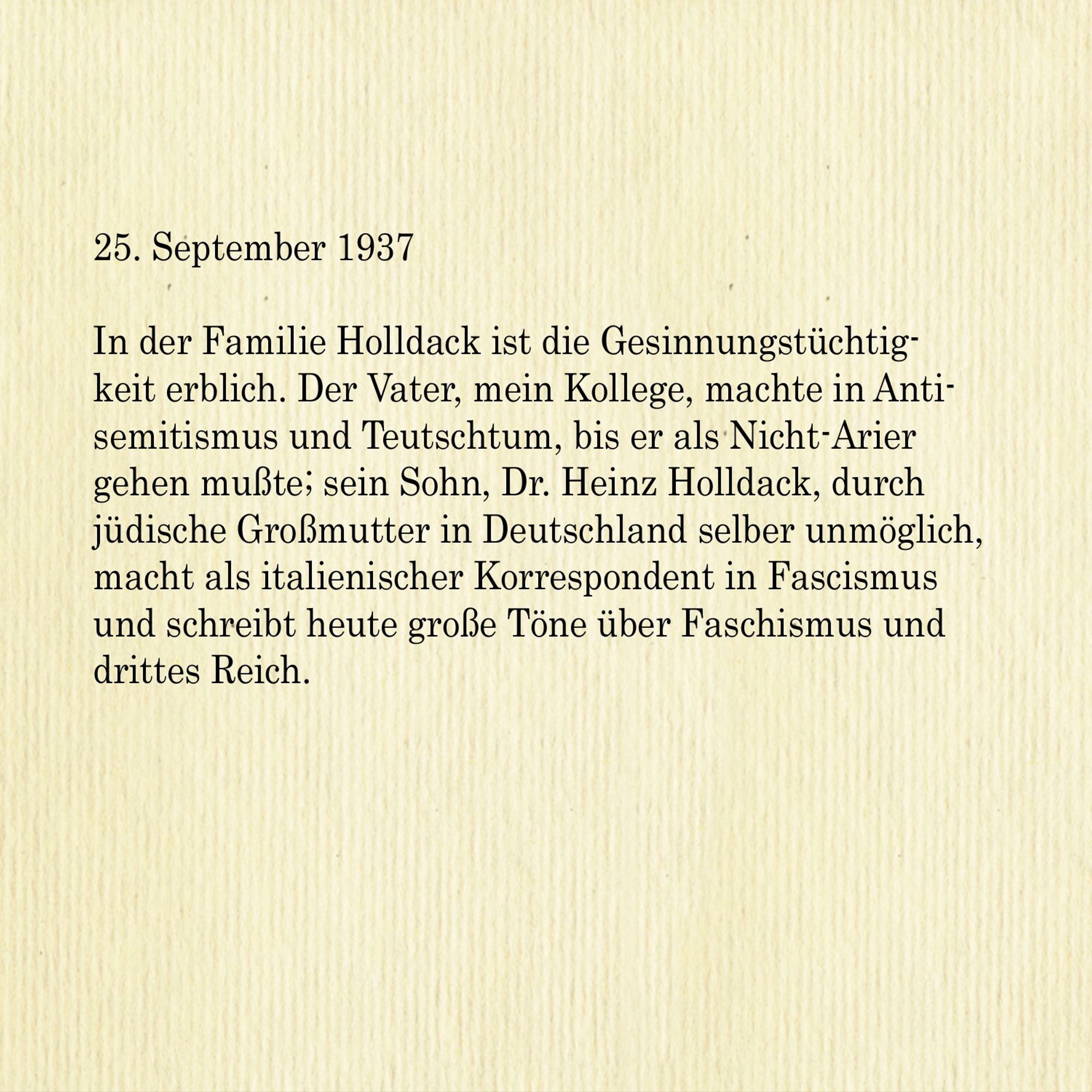 25. September 1937

In der Familie Holldack ist die Gesinnungstüchtigkeit erblich. Der Vater, mein Kollege, machte in Antisemitismus und Teutschtum, bis er als Nicht-Arier gehen musste; sein Sohn, Dr. Heinz Holldack, durch
jüdische Großmutter in Deutschland selber unmöglich, macht als italienischer Korrespondent in Faschismus und schreibt heute große Töne über Faschismus und drittes Reich.