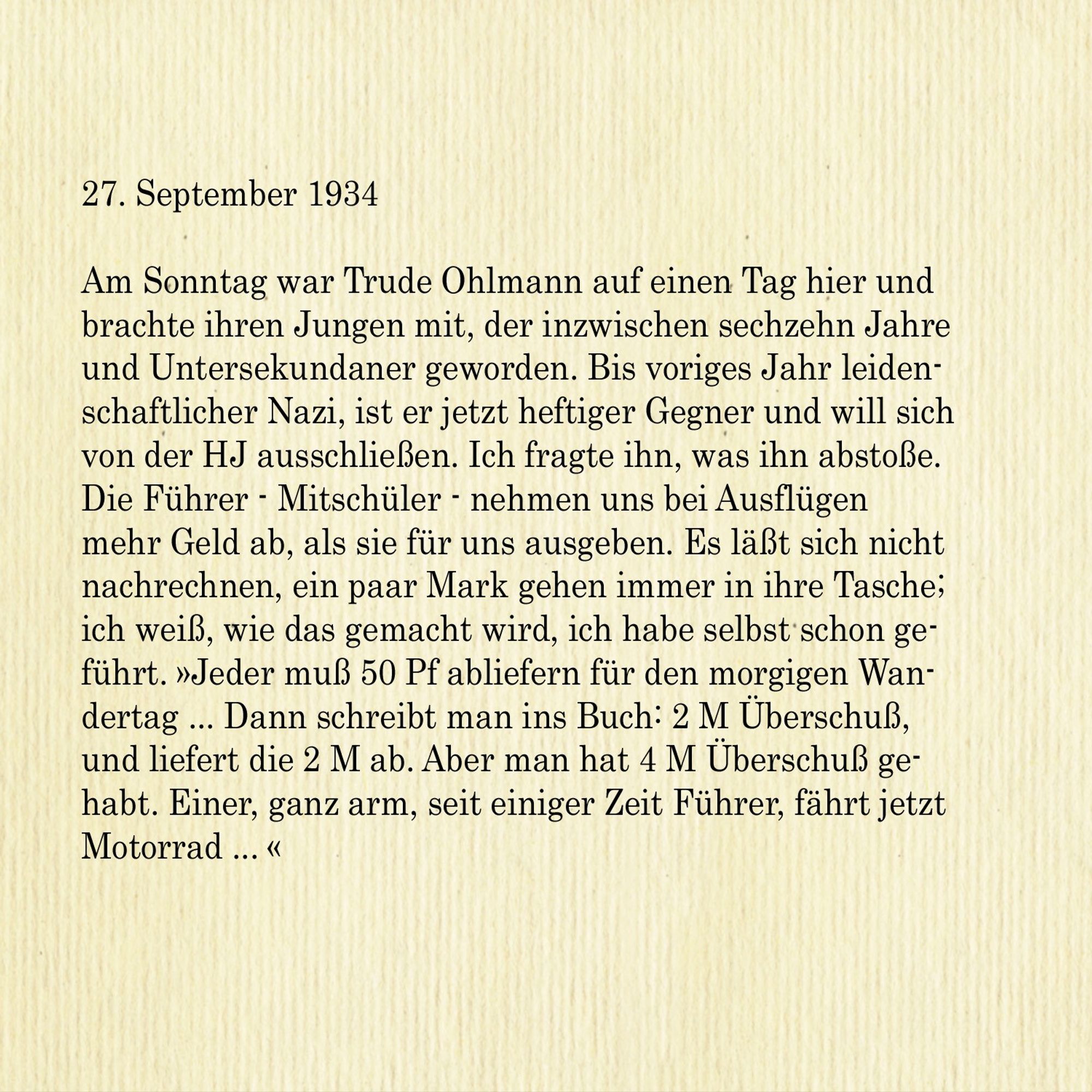 27. September 1934

Am Sonntag war Trude Ohlmann auf einen Tag hier und brachte ihren Jungen mit, der inzwischen sechzehn Jahre und Untersekundaner geworden. Bis voriges Jahr leidenschaftlicher Nazi, ist er jetzt heftiger Gegner und will sich von der HJ ausschließen. Ich fragte ihn, was ihn abstoße. Die Führer - Mitschüler - nehmen uns bei Ausflügen mehr Geld ab, als sie für uns ausgeben. Es lässt sich nicht nachrechnen, ein paar Mark gehen immer in ihre Tasche; ich weiß, wie das gemacht wird, ich habe selbst schon geführt. »Jeder muß 50 Pf abliefern für den morgigen Wandertag ... Dann schreibt man ins Buch: 2 M Überschuß,
und liefert die 2 M ab. Aber man hat 4 M Überschuss gehabt. Einer, ganz arm, seit einiger Zeit Führer, fährt jetzt Motorrad...«