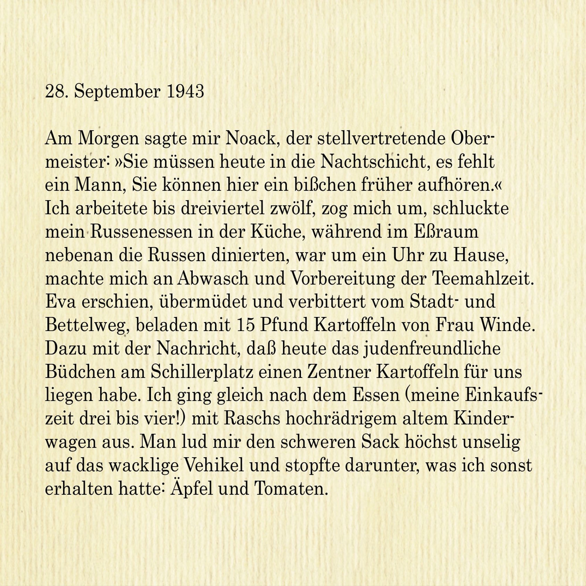 28. September 1943

Am Morgen sagte mir Noack, der stellvertretende Obermeister: »Sie müssen heute in die Nachtschicht, es fehlt ein Mann, Sie können hier ein bisschen früher aufhören.« Ich arbeitete bis dreiviertel zwölf, zog mich um, schluckte mein Russenessen in der Küche, während im Essraum nebenan die Russen dinierten, war um ein Uhr zu Hause,
machte mich an Abwasch und Vorbereitung der Teemahlzeit. Eva erschien, übermüdet und verbittert vom Stadt- und Bettelweg, beladen mit 15 Pfund Kartoffeln von Frau Winde. Dazu mit der Nachricht, dass heute das judenfreundliche Büdchen am Schillerplatz einen Zentner Kartoffeln für uns liegen habe. Ich ging gleich nach dem Essen (meine Einkaufszeit drei bis vier!) mit Raschs hochrädrigem altem Kinderwagen aus. Man lud mir den schweren Sack höchst unselig auf das wacklige Vehikel und stopfte darunter, was ich sonst
erhalten hatte: Äpfel und Tomaten.