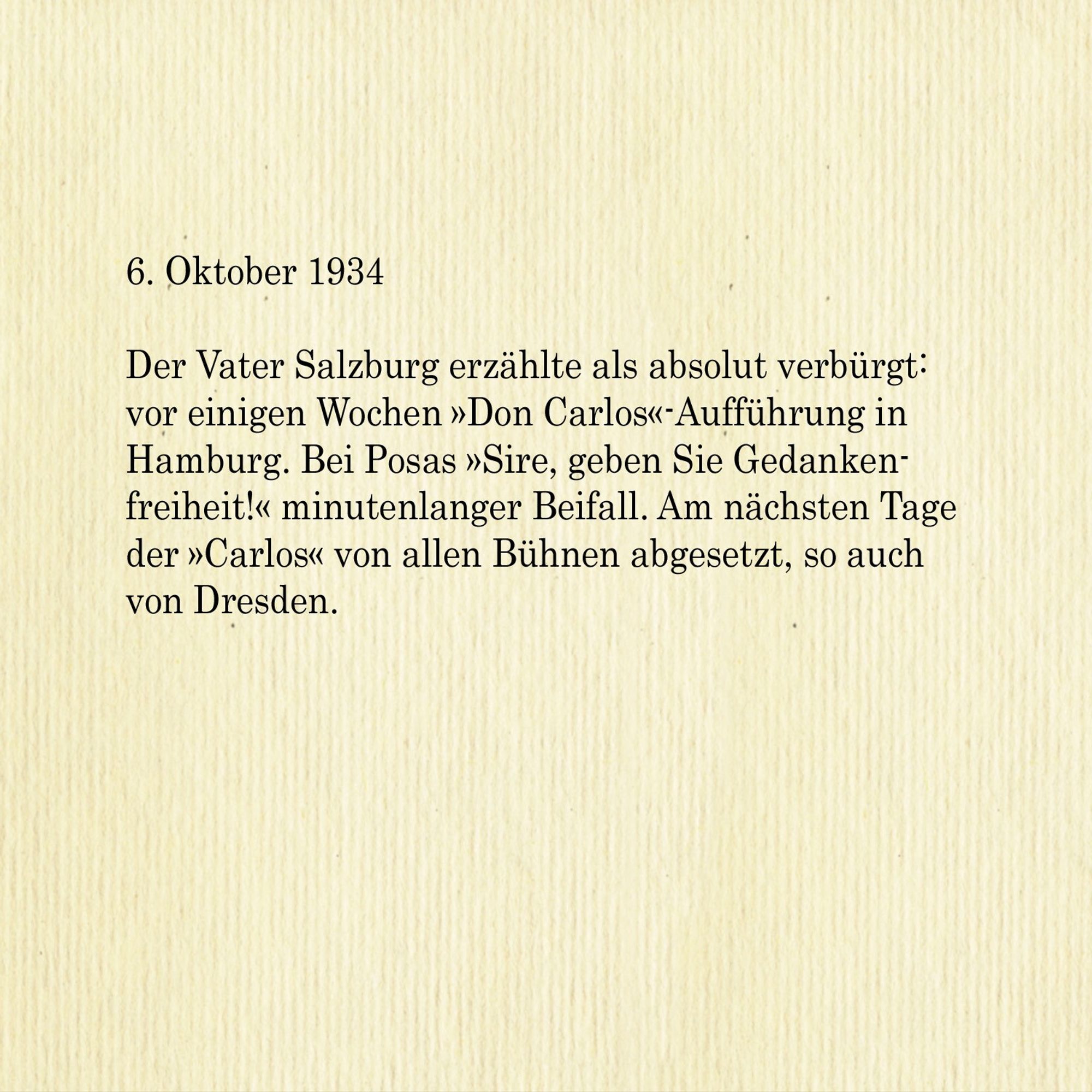 6. Oktober 1934

Der Vater Salzburg erzählte als absolut verbürgt: vor einigen Wochen »Don Carlos«-Aufführung in Hamburg. Bei Posas »Sire, geben Sie Gedankenfreiheit!« minutenlanger Beifall. Am nächsten Tage der »Carlos« von allen Bühnen abgesetzt, so auch von Dresden.