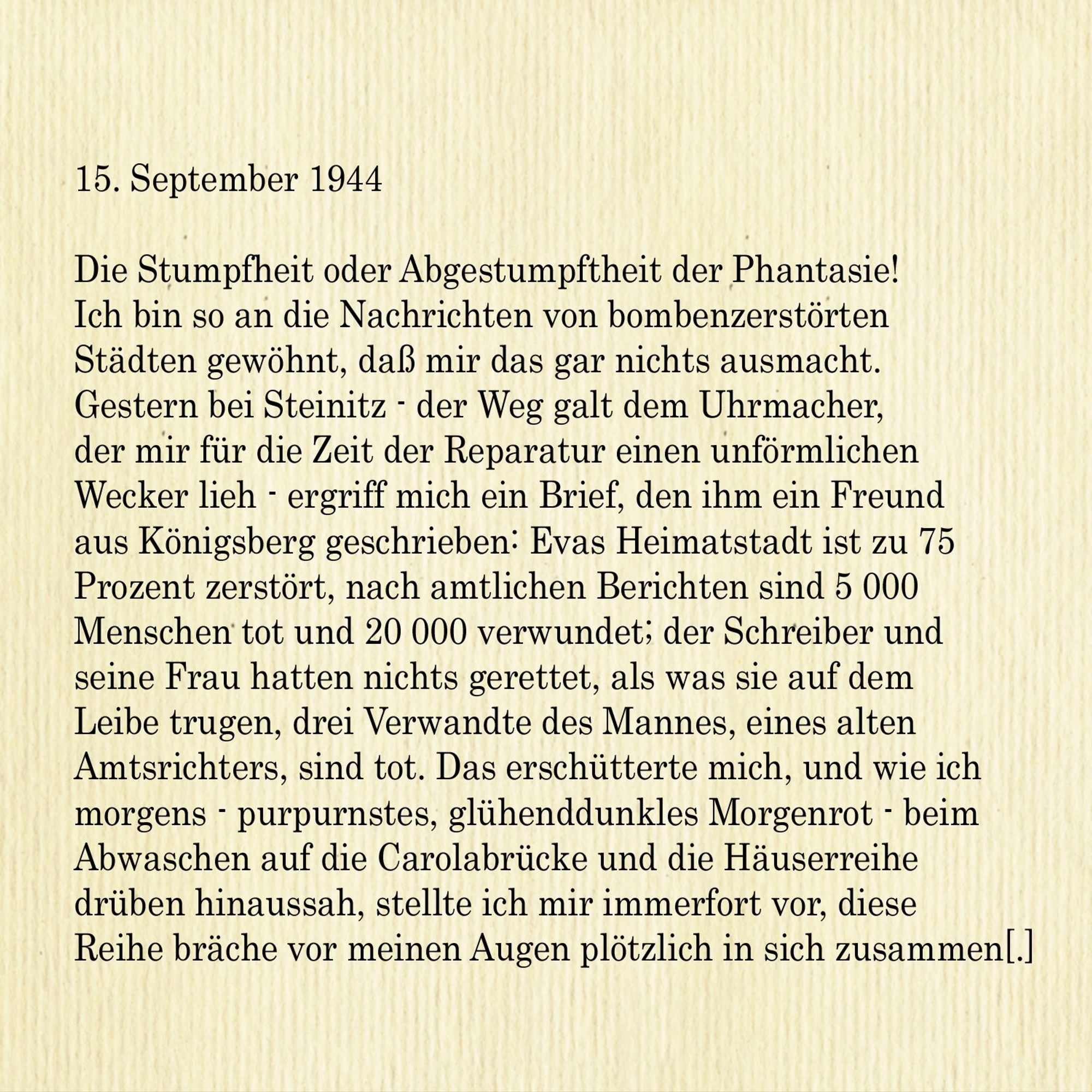 15. September 1944

Die Stumpfheit oder Abgestumpftheit der Phantasie! Ich bin so an die Nachrichten von bombenzerstörten Städten gewöhnt, dass mir das gar nichts ausmacht. Gestern bei Steinitz - der Weg galt dem Uhrmacher, der mir für die Zeit der Reparatur einen unförmlichen
Wecker lieh - ergriff mich ein Brief, den ihm ein Freund aus Königsberg geschrieben: Evas Heimatstadt ist zu 75 Prozent zerstört, nach amtlichen Berichten sind 5 000 Menschen tot und 20 000 verwundet; der Schreiber und seine Frau hatten nichts gerettet, als was sie auf dem Leibe trugen, drei Verwandte des Mannes, eines alten
Amtsrichters, sind tot. Das erschütterte mich, und wie ich morgens - purpurnstes, glühenddunkles Morgenrot - beim Abwaschen auf die Carolabrücke und die Häuserreihe drüben hinaussah, stellte ich mir immerfort vor, diese Reihe bräche vor meinen Augen plötzlich in sich zusammen[.]