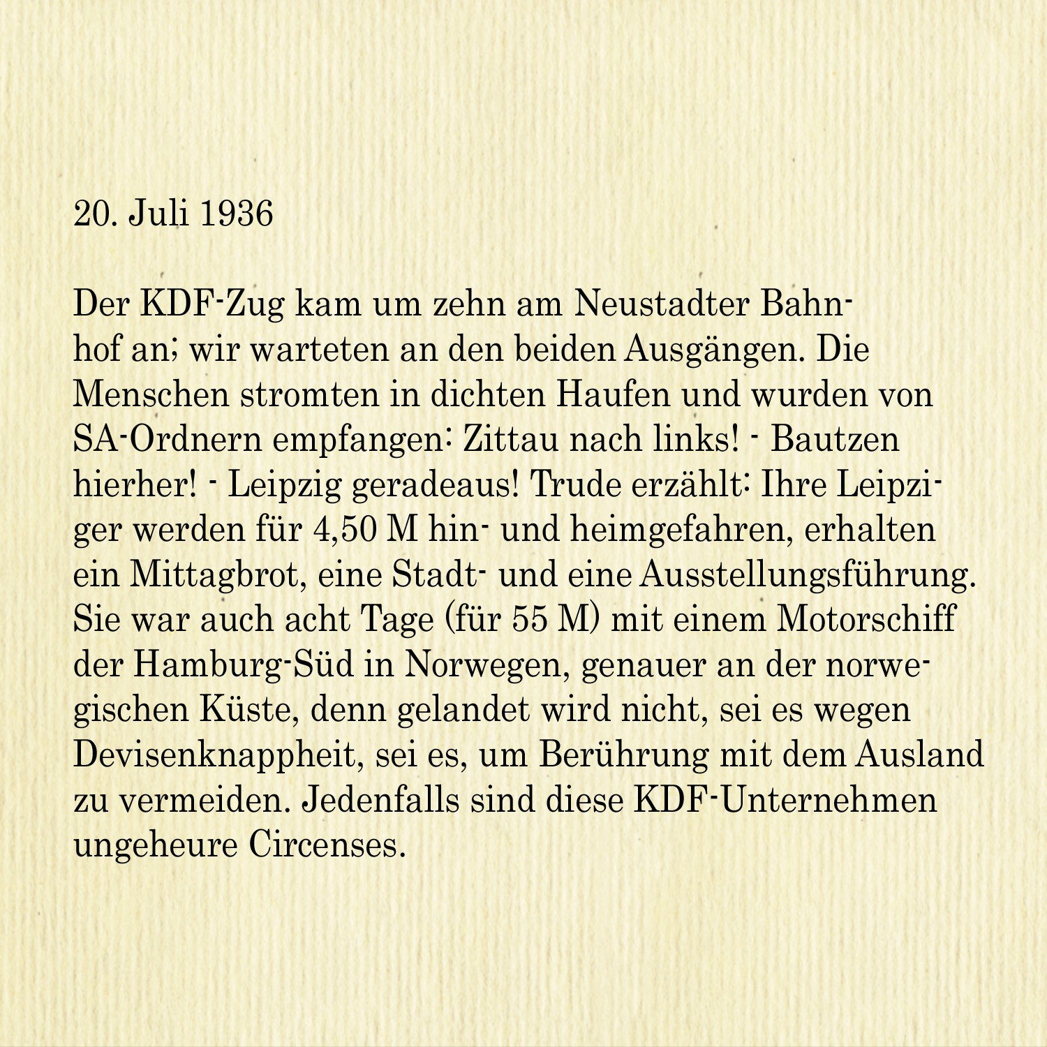 20. Juli 1936

Der KDF-Zug kam um zehn am Neustadter Bahnhof an; wir warteten an den beiden Ausgängen. Die Menschen strömten in dichten Haufen und wurden von SA-Ordnern empfangen: Zittau nach links! - Bautzen
hierher! - Leipzig geradeaus! Trude erzählt: Ihre Leipziger werden für 4,50 M hin- und heimgefahren, erhalten ein Mittagbrot, eine Stadt- und eine Ausstellungsführung. Sie war auch acht Tage (für 55 M) mit einem Motorschiff der Hamburg-Süd in Norwegen, genauer an der norwegischen Küste, denn gelandet wird nicht, sei es wegen Devisenknappheit, sei es, um Berührung mit dem Ausland zu vermeiden. Jedenfalls sind diese KDF-Unternehmen ungeheure Circenses.