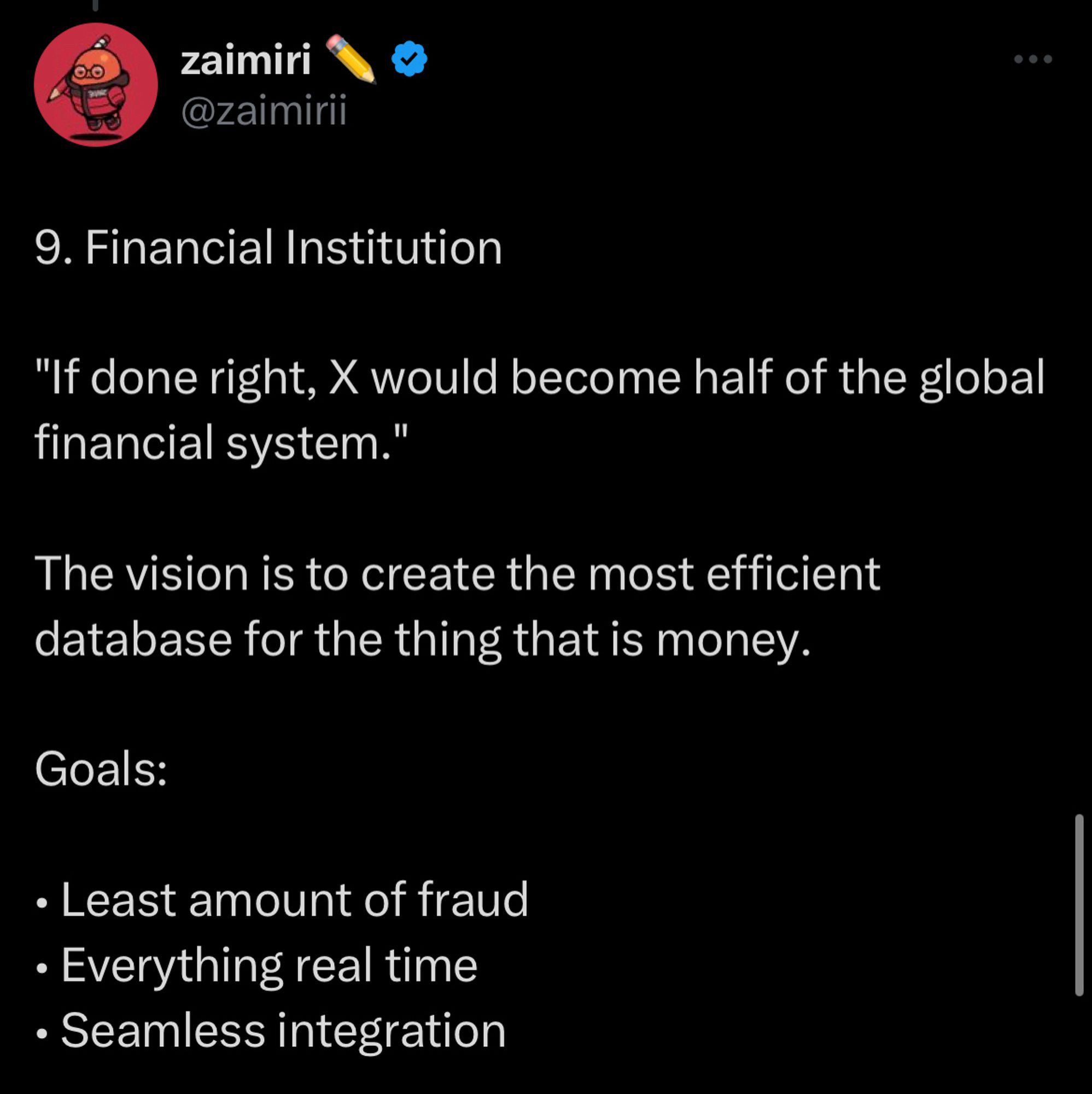 Tweet from blue check user @zaimirii
9. Financial Institution
"If done right, X would become half of the global financial system."
The vision is to create the most efficient database for the thing that is money.
Goals:
• Least amount of fraud
• Everything real time
• Seamless integration