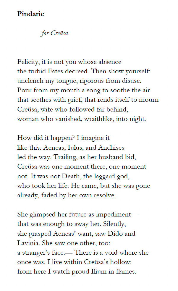 Pindaric

	for Creüsa


Felicity, it is not you whose absence
the turbid Fates decreed. Then show yourself:
unclench my tongue, rigorous from disuse.
Pour from my mouth a song to soothe the air
that seethes with grief, that rends itself to mourn
Creüsa, wife who followed far behind,
woman who vanished, wraithlike, into night.

How did it happen? I imagine it
like this: Aeneas, Iulus, and Anchises
led the way. Trailing, as her husband bid,
Creüsa was one moment there, one moment
not. It was not Death, the laggard god,
who took her life. He came, but she was gone
already, faded by her own resolve.

She glimpsed her future as impediment—
that was enough to sway her. Silently,
she grasped Aeneas’ want, saw Dido and
Lavinia. She saw one other, too:
a stranger’s face.— There is a void where she
once was. I live within Creüsa’s hollow:
from here I watch proud Ilium in flames.