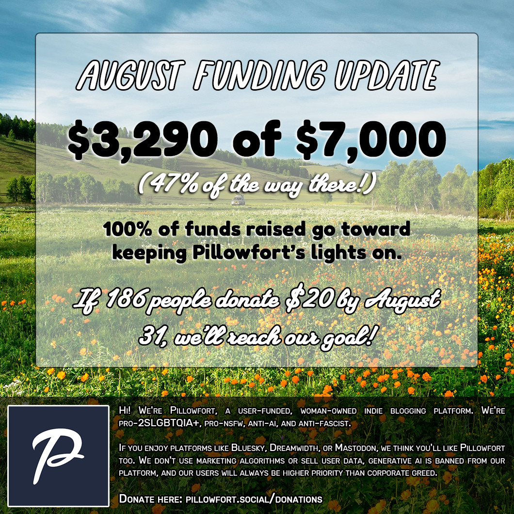 Image that reads: August Funding Update: $3,290 of $7,000 (47% of the way there!)

100% of funds raised go toward keeping Pillowfort's lights on. If 186 people donate $20 by August 31st, we'll reach our goal!

Hi! We're Pillowfort, a user-funded, woman-owned indie blogging platform. We're pro-2SLGBTQIA+, pro-NSFW, anti-AI, and anti-fascist.

If you enjoy platforms like Bluesky, Dreamwidth, or Mastodon, we think you'll like Pillowfort too. We don't use marketing algorithms or sell user data, generative AI is banned from our platform, and our users will always be higher priority than corporate greed.

Donate here: pillowfort.social/donations