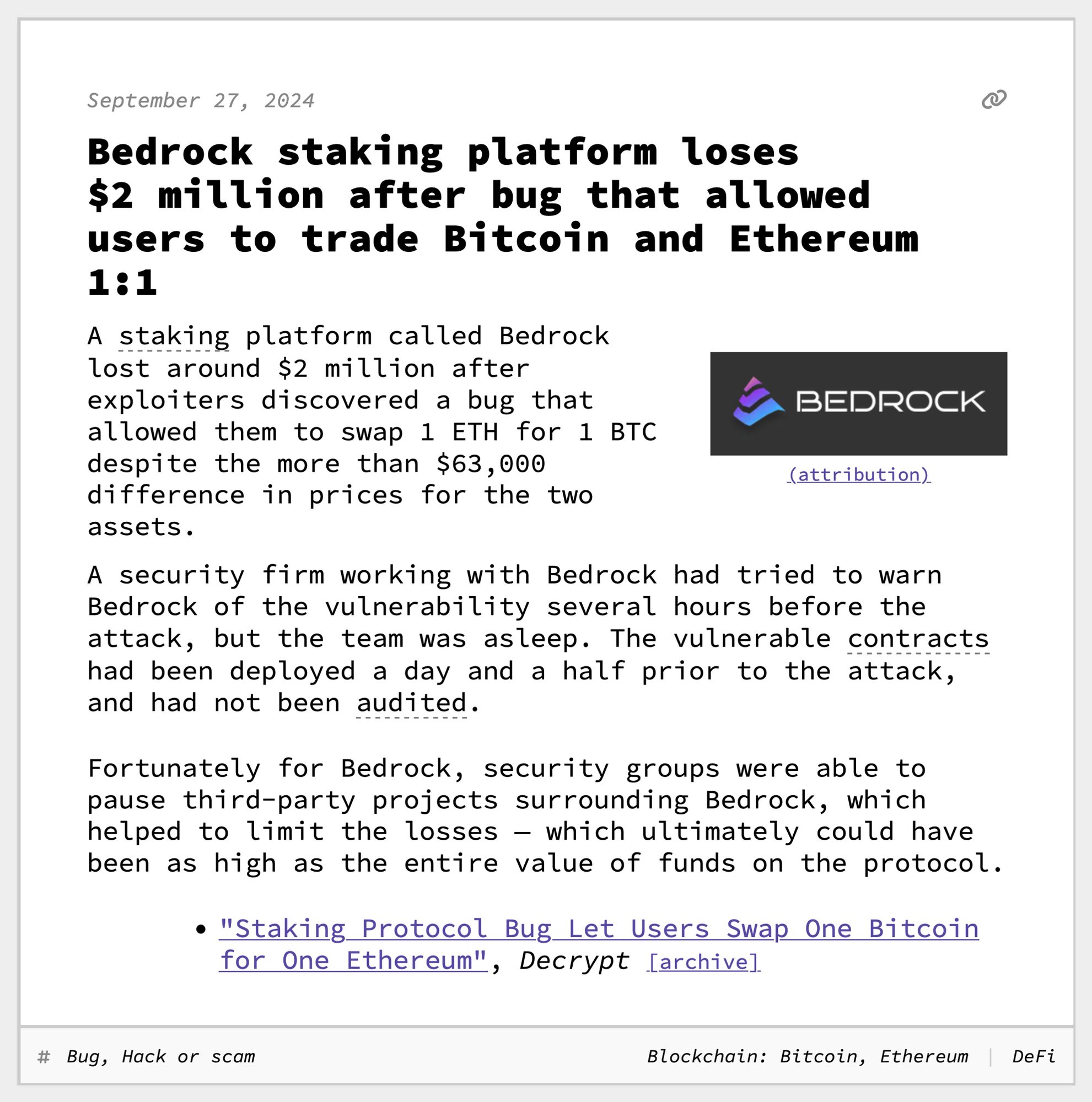 Bedrock staking platform loses $2 million after bug that allowed users to trade Bitcoin and Ethereum 1:1
A staking platform called Bedrock lost around $2 million after exploiters discovered a bug that allowed them to swap 1 ETH for 1 BTC despite the more than $63,000 difference in prices for the two assets.
A security firm working with Bedrock had tried to warn Bedrock of the vulnerability several hours before the attack, but the team was asleep. The vulnerable contracts had been deployed a day and a half prior to the attack, and had not been audited.
Fortunately for Bedrock, security groups were able to pause third-party projects surrounding Bedrock, which helped to limit the losses — which ultimately could have been as high as the entire value of funds on the protocol.