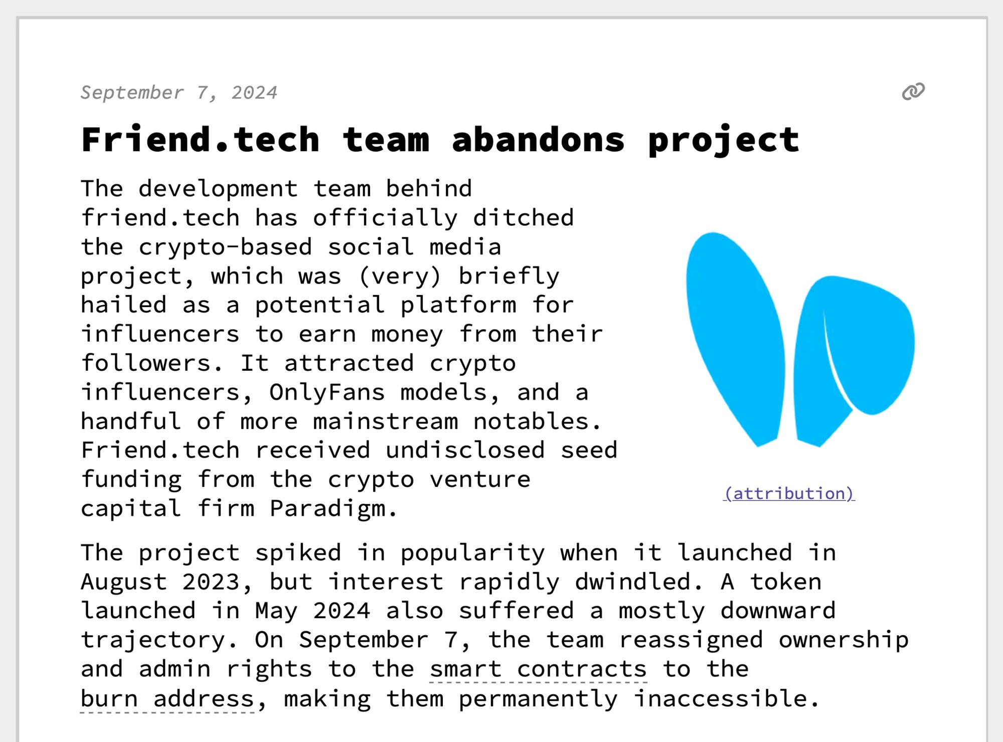 Friend.tech team abandons project
The development team behind friend.tech has officially ditched the crypto-based social media project, which was (very) briefly hailed as a potential platform for influencers to earn money from their followers. It attracted crypto influencers, OnlyFans models, and a handful of more mainstream notables. Friend.tech received undisclosed seed funding from the crypto venture capital firm Paradigm.
 The project spiked in popularity when it launched in August 2023, but interest rapidly dwindled. A token launched in May 2024 also suffered a mostly downward trajectory. On September 7, the team reassigned ownership and admin rights to the smart contracts to the burn address, making them permanently inaccessible. 