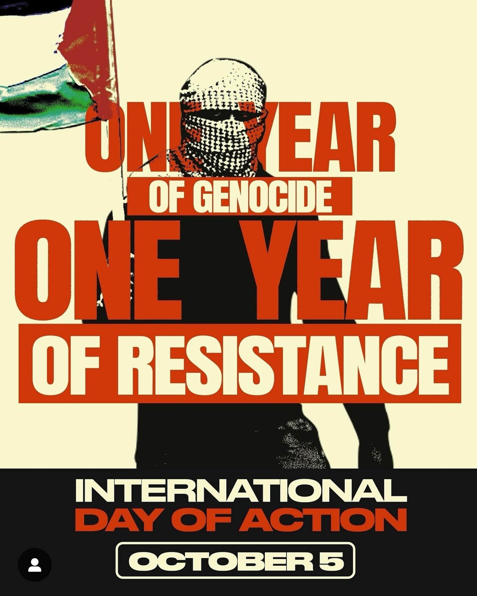 ONE YEAR OF GENOCIDE ONE YEAR OF RESISTANCE

• PALESTINIAN YOUTH MOVEMENT

• U.S. PALESTINIAN COMMUNITY NETWORK

• NATIONAL STUDENTS FOR JUSTICE IN PALESTINE

• PALESTINIAN FEMINIST COLLECTIVE

• AL-AWDA: THE PALESTINE RIGHT TO RETURN COALITION

• AMERICAN-ARAB ANTI-DISCRIMINATION COMMITTEE

• THE PEOPLE'S FORUM

• ANSWER COALITION

• PALESTINIAN AMERICAN WOMEN'S ASSOCIATION

• INTERNATIONAL JEWISH ANTI-ZIONIST NETWORK

• ARAB RESOURCE & ORGANIZING CENTER

• US CAMPAIGN FOR PALESTINIAN RIGHTS

INTERNATIONAL DAY OF ACTION

OCTOBER 5