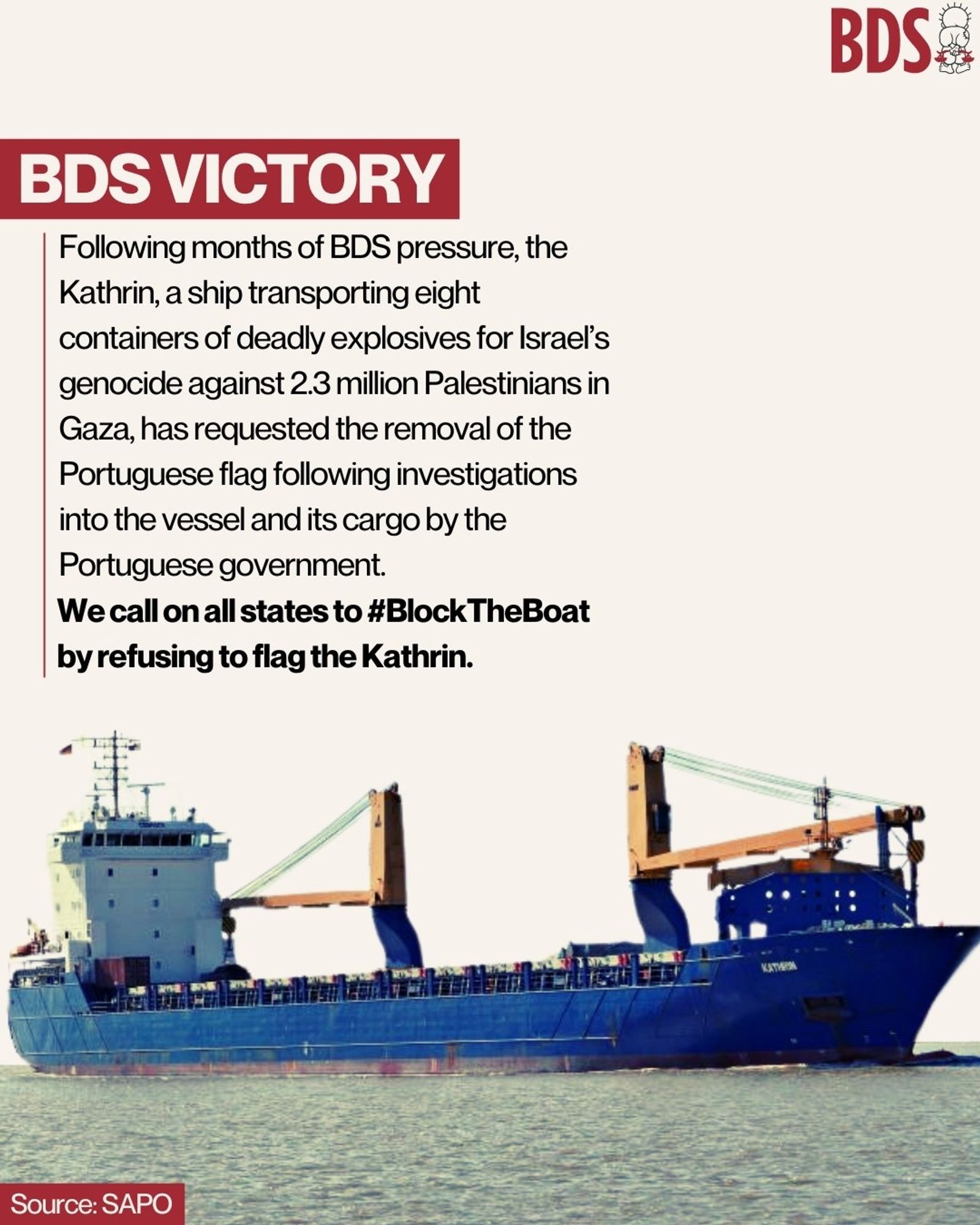 BDS VICTORY!

Following months of #BDS pressure, the Kathrin, a ship transporting 8 containers of deadly explosives for Israel’s genocide against 2.3 million Palestinians in Gaza, has requested the removal of the Portuguese flag following investigations into the vessel and its cargo by the Portuguese government.

We call on all states to #BlockTheBoat by refusing to flag to Kathrin!