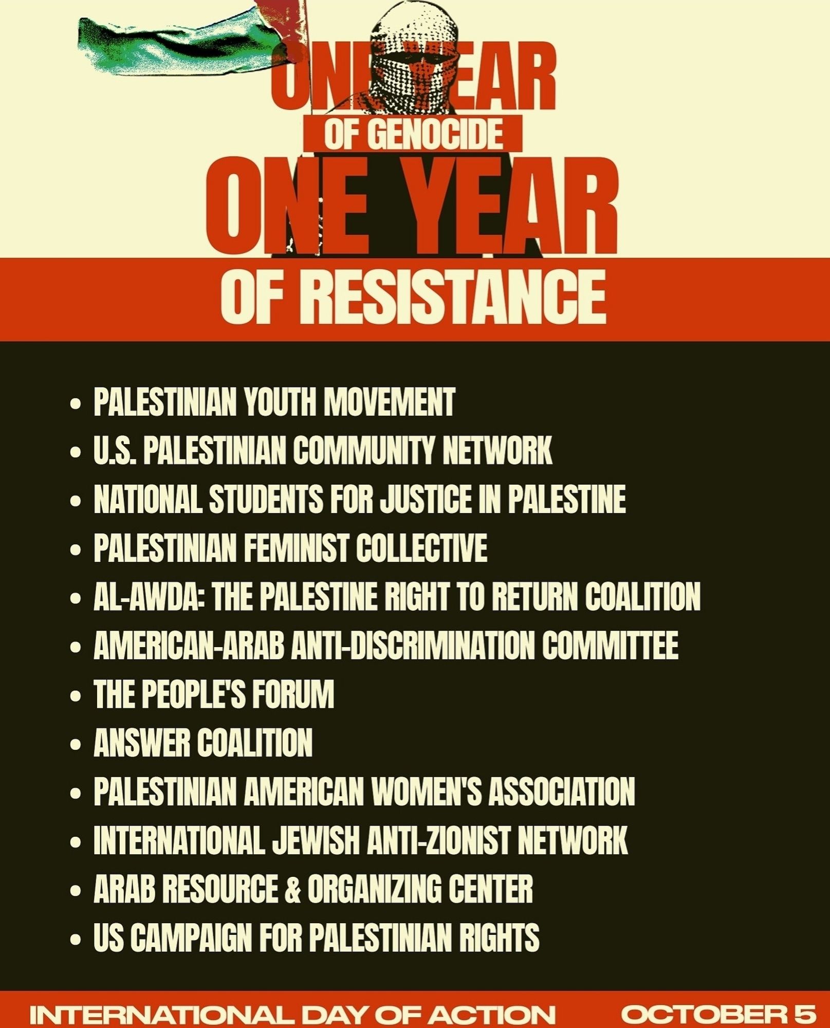 ONE YEAR OF GENOCIDE ONE YEAR OF RESISTANCE

• PALESTINIAN YOUTH MOVEMENT

• U.S. PALESTINIAN COMMUNITY NETWORK

• NATIONAL STUDENTS FOR JUSTICE IN PALESTINE

• PALESTINIAN FEMINIST COLLECTIVE

• AL-AWDA: THE PALESTINE RIGHT TO RETURN COALITION

• AMERICAN-ARAB ANTI-DISCRIMINATION COMMITTEE

• THE PEOPLE'S FORUM

• ANSWER COALITION

• PALESTINIAN AMERICAN WOMEN'S ASSOCIATION

• INTERNATIONAL JEWISH ANTI-ZIONIST NETWORK

• ARAB RESOURCE & ORGANIZING CENTER

• US CAMPAIGN FOR PALESTINIAN RIGHTS

INTERNATIONAL DAY OF ACTION

OCTOBER 5