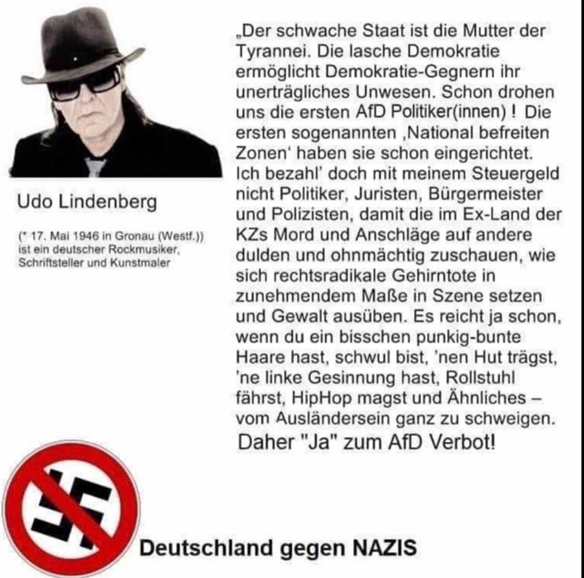 Statement von Ufo Lindenberg: Der schwache Staat ist die Mutter der Tyrannei. Die lasche Demokratie ermöglicht Demokratie-Gegnern ihr unerträgliches Unwesen. Schon drohen uns die ersten AfD Politiker(innen)! Die ersten sogenannten "National befreiten Zonen" haben sie schon eingerichtet. Ich bezahl doch mit meinem Steuergeld nicht Politiker, Juristen, Bürgermeister und Polizisten, damit die im Ex-Land der KZs Mord und Anschläge auf andere dulden und ohnmächtig zuschauen, wie sich rechtsradikale Gehirntote in zunehmendem Maße in Szene setzen und Gewalt ausüben. Es reicht ja schon, wenn du ein bisschen punkig-bunte Haare hast, schwul bist, nen Hut trägst, ne linke Gesinnung hast, Rollstuhl fährst, HipHop magst und Ähnliches - vom Ausländersein ganz zu schweigen. Daher "Ja" zum AfD Verbot!