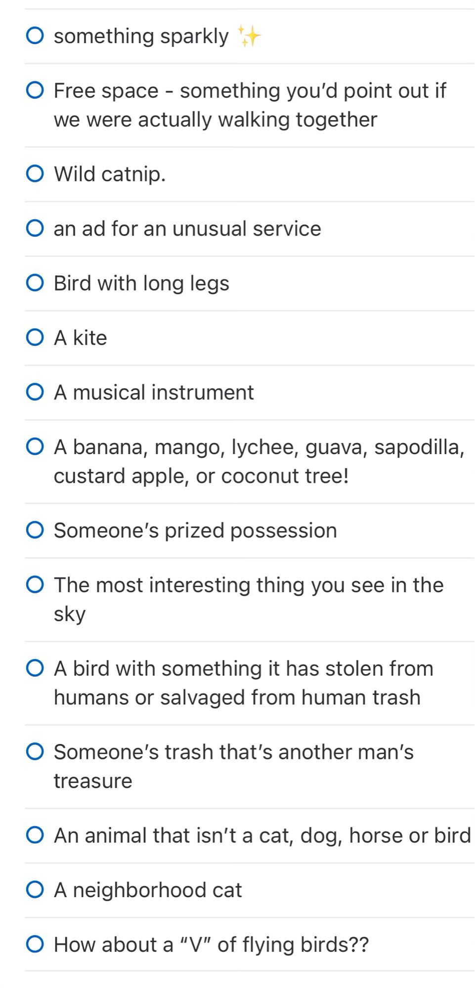 • something sparkly

• Free space - something you'd point out if we were actually walking together

• Wild catnip.

• an ad for an unusual service

• Bird with long legs

• A kite

• A musical instrument

• A banana, mango, lychee, guava, sapodilla,
custard apple, or coconut tree!

• Someone's prized possession

• The most interesting thing you see in the sky

• A bird with something it has stolen from humans or salvaged from human trash

• Someone's trash that's another man's
treasure

• An animal that isn't a cat, dog, horse or bird

• A neighborhood cat

• How about a "V" of flying birds??