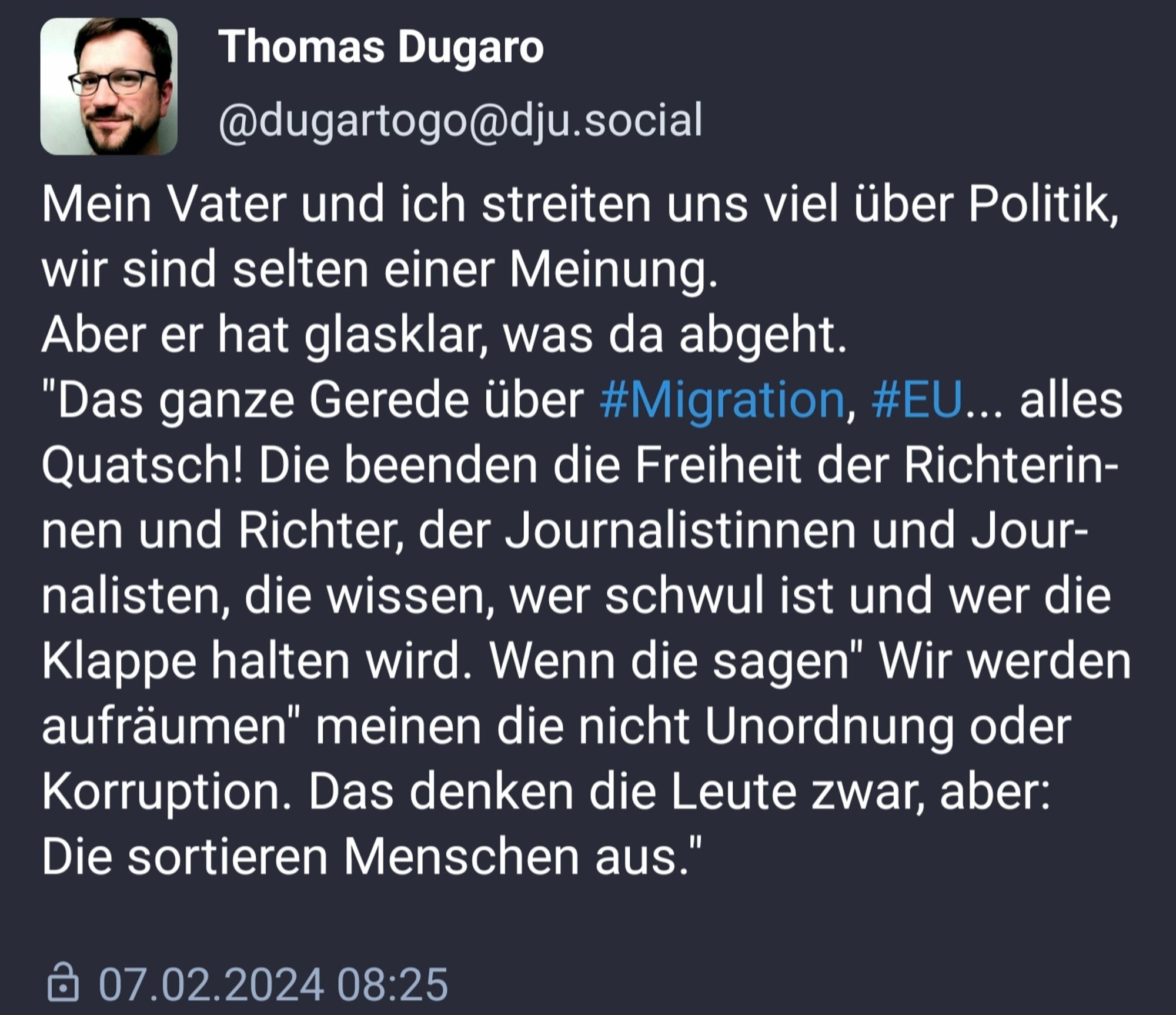 Mein Vater und ich streiten uns viel über Politik, wir sind selten einer Meinung.
Aber er hat glasklar, was da abgeht.
"Das ganze Gerede über #Migration, #EU... alles Quatsch! Die beenden die Freiheit der Richterinnen und Richter, der Journalistinnen und Journalisten, die wissen, wer schwul ist und wer die Klappe halten wird. Wenn die sagen" Wir werden aufräumen" meinen die nicht Unordnung oder Korruption. Das denken die Leute zwar, aber:
Die sortieren Menschen aus."