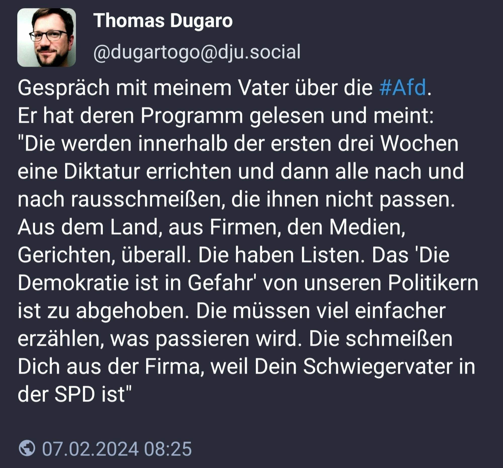 Gespräch mit meinem Vater über die #Afd.
Er hat deren Programm gelesen und meint:
"Die werden innerhalb der ersten drei Wochen eine Diktatur errichten und dann alle nach und nach rausschmeißen, die ihnen nicht passen. Aus dem Land, aus Firmen, den Medien, Gerichten, überall. Die haben Listen. Das 'Die Demokratie ist in Gefahr' von unseren Politikern ist zu abgehoben. Die müssen viel einfacher erzählen, was passieren wird. Die schmeißen Dich aus der Firma, weil Dein Schwiegervater in der SPD ist"