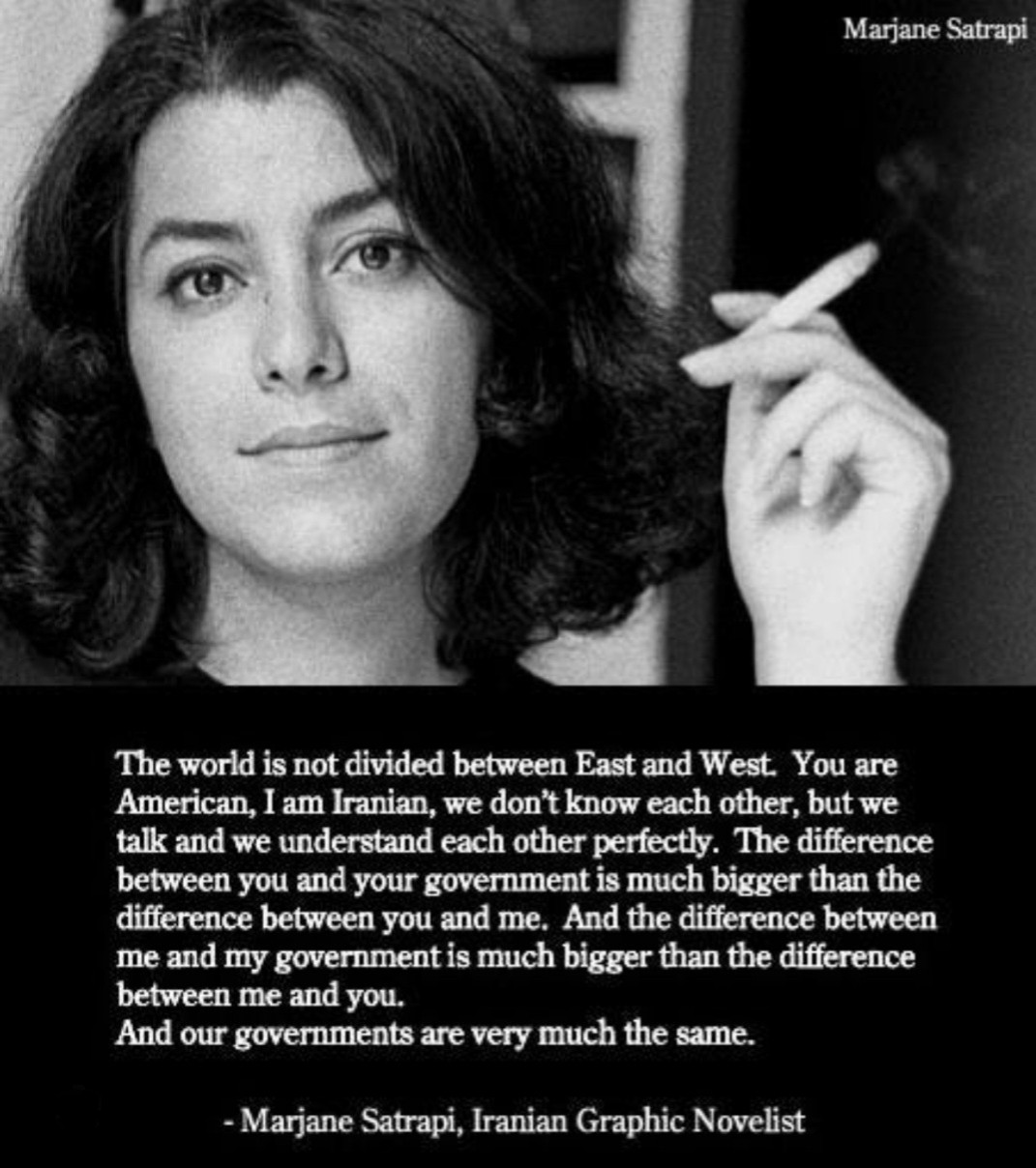 Black and white image of Iranian author Marjane Satrapi, smoking a cigarette. "The world is not divided between east and west. You are American, I am Iranian, we don't know each other, but we talk and we understand each other perfectly. The difference between you and your government is much bigger than the difference between you and me. And the difference between me and my government is much bigger than the difference between me and you. And our governments are very much the same."