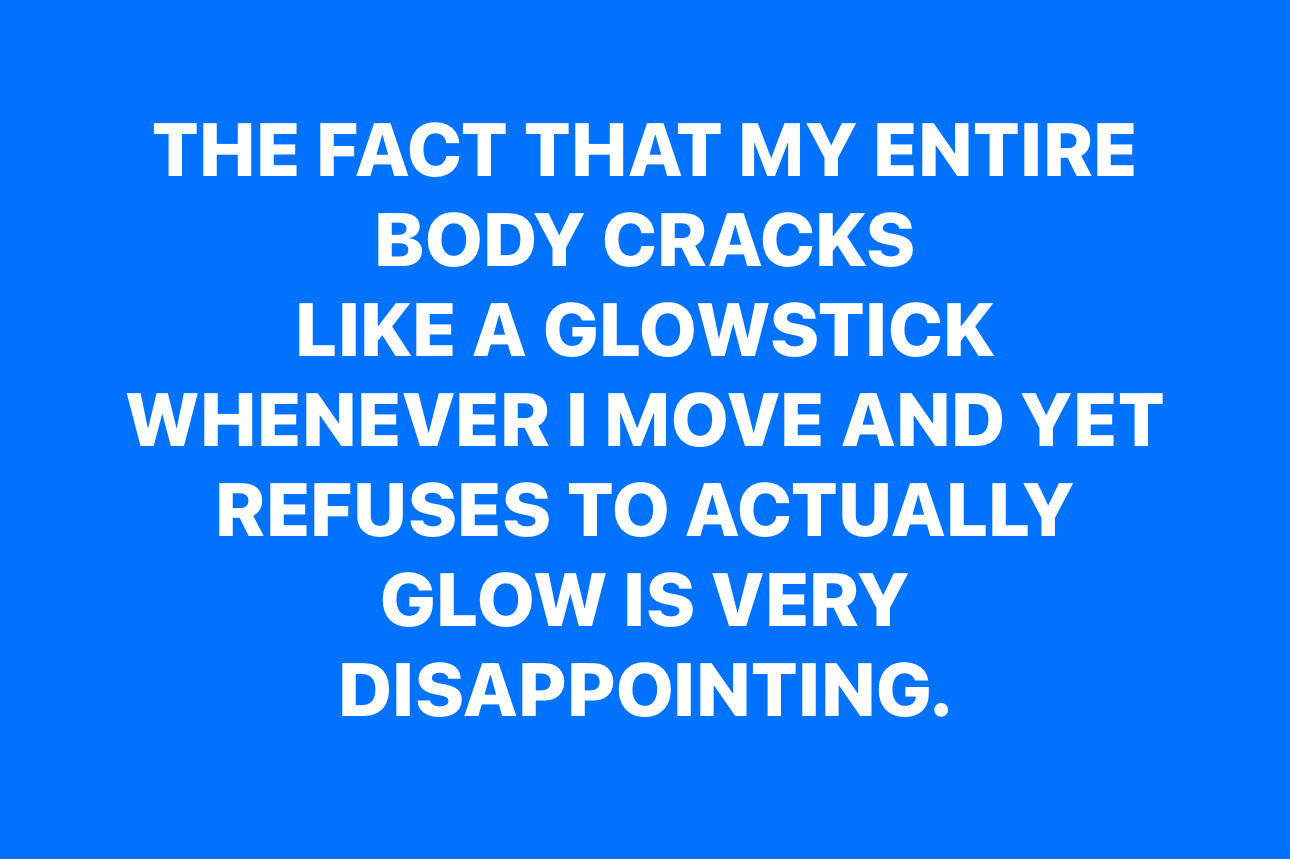 THE FACT THAT MY ENTIRE BODY CRACKS
LIKE A GLOWSTICK
WHENEVER I MOVE AND YET
REFUSES TO ACTUALLY
GLOW IS VERY DISAPPOINTING.