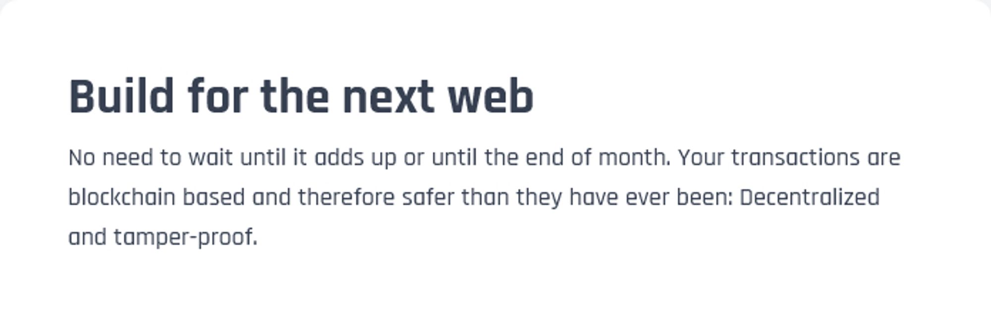 "Build for the next web
No need to wait until it adds up or until the end of the month. Your transactions are blockchain based and therefore safer than they have ever been: Decentralized and tamper-proof."